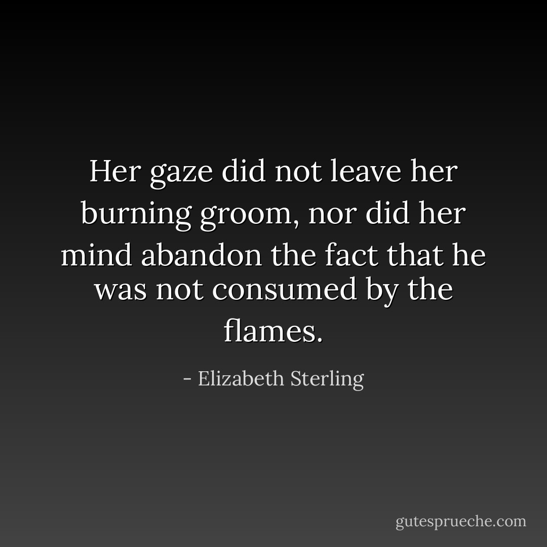 Her gaze did not leave her burning groom, nor did her mind abandon the fact that he was not consumed by the flames. - Elizabeth Sterling