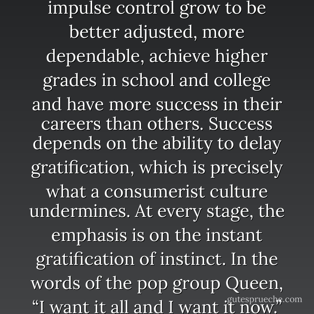 We know – it has been measured in many experiments – that children with strong impulse control grow to be better adjusted, more dependable, achieve higher grades in school and college and have more success in their careers than others. Success depends on the ability to delay gratification, which is precisely what a consumerist culture undermines. At every stage, the emphasis is on the instant gratification of instinct. In the words of the pop group Queen, “I want it all and I want it now.” A whole culture is being infantilised. - Jonathan Sacks