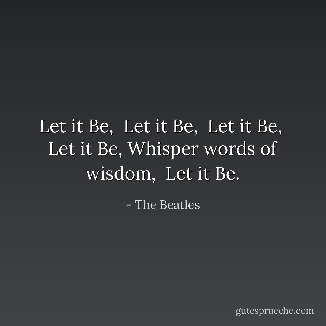 Let it Be, <br />Let it Be, <br />Let it Be, <br />Let it Be,<br />Whisper words of wisdom, <br />Let it Be. - The Beatles