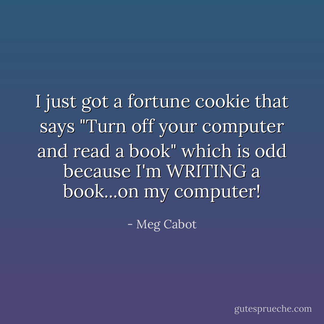 I just got a fortune cookie that says "Turn off your computer and read a book" which is odd because I'm WRITING a book...on my computer! - Meg Cabot