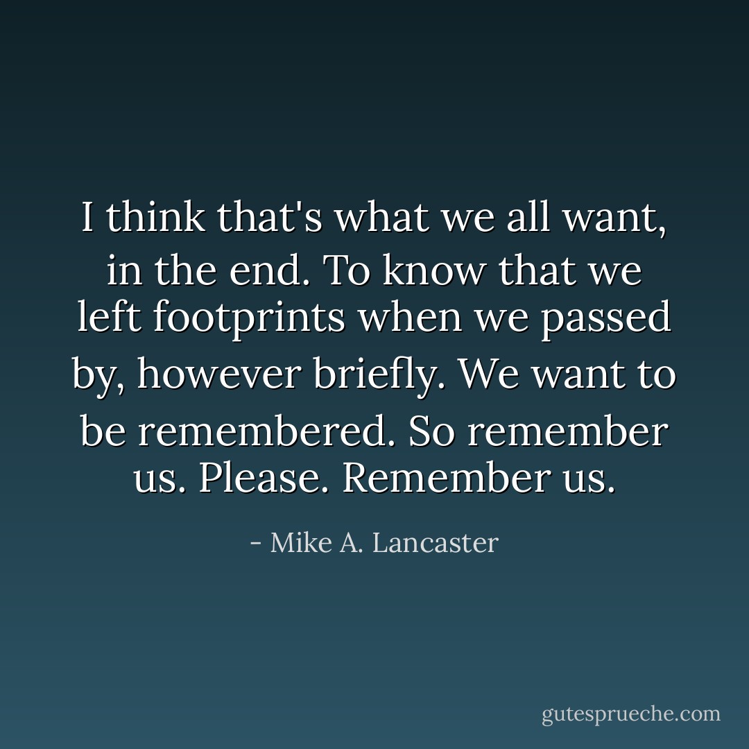 I think that's what we all want, in the end.<br />To know that we left footprints when we passed by, however briefly.<br />We want to be remembered.<br />So remember us.<br />Please.<br />Remember us. - Mike A. Lancaster