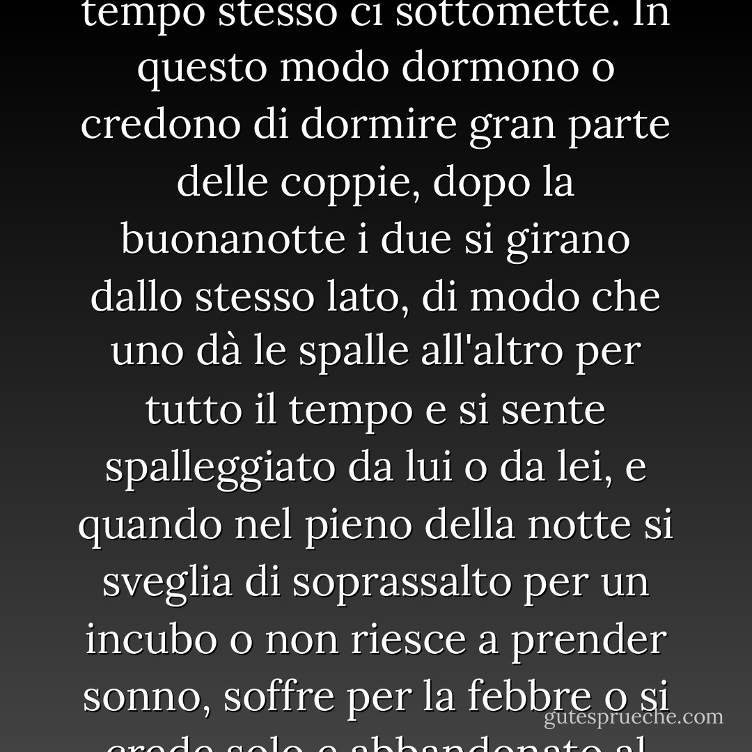 È il petto di un'altra persona a spalleggiarci, ci sentiamo realmente spalleggiati solo quando abbiamo qualcuno dietro, lo dice la parola stessa, alle nostre spalle, come in inglese, <i>to back</i>, qualcuno che magari non vediamo e che ci copre le spalle col petto che è sul punto di sfiorarci e che alla fine sempre ci sfiora, e a volte, addirittura, questo qualcuno ci mette una mano sulla spalla con la quale ci tranquillizza e al tempo stesso ci sottomette. In questo modo dormono o credono di dormire gran parte delle coppie, dopo la buonanotte i due si girano dallo stesso lato, di modo che uno dà le spalle all'altro per tutto il tempo e si sente spalleggiato da lui o da lei, e quando nel pieno della notte si sveglia di soprassalto per un incubo o non riesce a prender sonno, soffre per la febbre o si crede solo e abbandonato al buio, non deve far altro che voltarsi e vedere, di fronte a sé, il volto di colui che lo protegge, che si lascerà baciare quel che si può baciare in un volto (naso, occhi e bocca; mento, fronte e guance, tutto il volto) o che magari, mezzo addormentato, gli metterà una mano sulla spalla per tranquillizzarlo, o per sottometterlo, o forse per aggrapparsi. (da <i>Un cuore così bianco</i>, pag. 72) - Javier Marías
