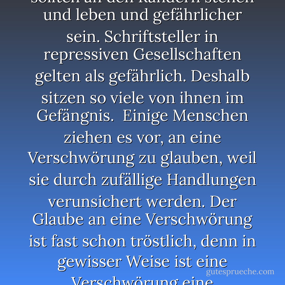 Innerhalb der Grenzen von sechzig Minuten oder hundert Metern oder den Grenzen eines Spielbretts können wir nach perfekten Momenten oder perfekten Strukturen suchen. In meiner Fiktion entpuppt sich diese Suche manchmal als grausame Illusion.<br /><br />Kein Optimismus, kein Pessimismus. Kein Heimweh nach verlorenen Werten oder nach der Art, wie Belletristik früher geschrieben wurde. <br /><br />Jeder scheint alles zu wissen. Themen tauchen auf und sind in wenigen Tagen oder Wochen völlig erschöpft, völlig durchgespielt von der Verlagsindustrie und der Rundfunkindustrie. Nichts ist zu geheimnisvoll, um der Behandlung, dem Prozess zu entgehen. Dem Leser das Leben schwer zu machen, ist weniger ein Angriff auf den Leser als auf das Zeitalter und seinen oberflächlichen Wissensmarkt. <br /><br />Der Schriftsteller ist die Person, die außerhalb der Gesellschaft steht, unabhängig von Zugehörigkeit und unabhängig von Einfluss. Der Schriftsteller ist der Mann oder die Frau, der/die automatisch gegen seine/ihre Regierung Stellung bezieht. Es gibt so viele Verlockungen für amerikanische Schriftsteller, Teil des Systems und der Struktur zu werden, dass wir heute mehr denn je widerstehen müssen. Amerikanische Schriftsteller sollten an den Rändern stehen und leben und gefährlicher sein. Schriftsteller in repressiven Gesellschaften gelten als gefährlich. Deshalb sitzen so viele von ihnen im Gefängnis.<br /><br />Einige Menschen ziehen es vor, an eine Verschwörung zu glauben, weil sie durch zufällige Handlungen verunsichert werden. Der Glaube an eine Verschwörung ist fast schon tröstlich, denn in gewisser Weise ist eine Verschwörung eine Geschichte, die wir uns gegenseitig erzählen, um die Angst vor chaotischen und zufälligen Handlungen zu vertreiben. Eine Verschwörung bietet Kohärenz.<br /><br />Ich sehe die zeitgenössische Gewalt als eine Art sardonische Antwort auf das Versprechen der Konsumverwirklichung in Amerika... Ich sehe diese Verzweiflung vor dem Hintergrund der bunten Verpackungen und Produkte und des Konsumglücks und aller Versprechungen, die das amerikanische Leben Tag für Tag und Minute für Minute überall macht, wo wir hingehen. <br /><br />Die verworfenen Seiten markieren die physischen Dimensionen der Arbeit eines Schriftstellers. <br /><br />Der Film ermöglicht es uns, uns auf eine Weise zu untersuchen, wie es frühere Gesellschaften nicht konnten - uns zu untersuchen, uns nachzuahmen, uns zu erweitern, unsere Realität neu zu gestalten. Er durchdringt unser Leben, diese doppelte Sicht, und er löst uns auch ab, macht einige von uns zu Schauspielern, die einen Spaziergang machen. <br /><br />Jeder neue Roman verlängert die Laufzeit des Vertrags - lass mich lange genug leben, um ein weiteres Buch zu schreiben.<br /><br />Man wird ein ernsthafter Schriftsteller, wenn man lange genug lebt. - Don DeLillo<