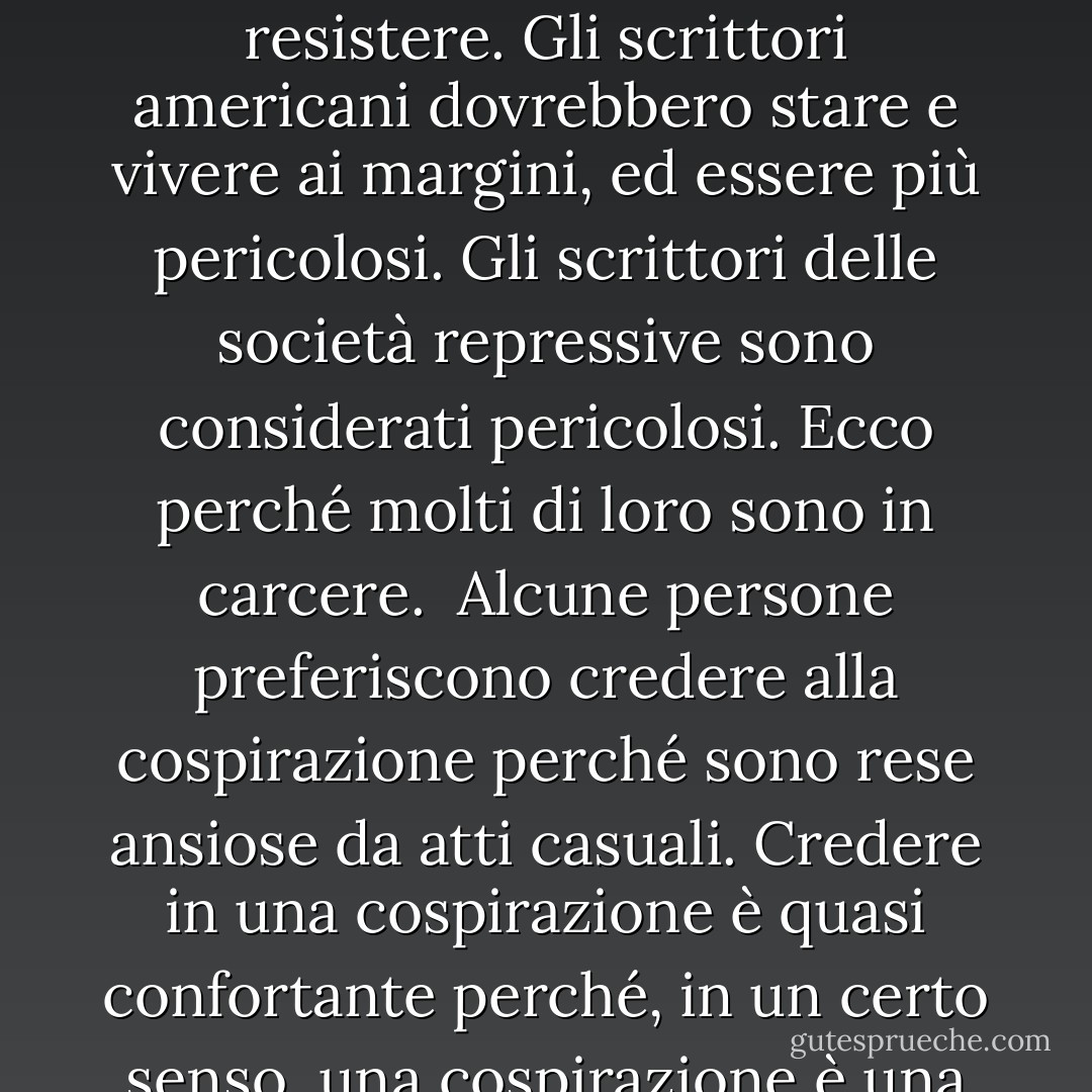 Entro i limiti di sessanta minuti o di cento metri o di un tabellone di gioco, possiamo cercare momenti perfetti o strutture perfette. Nella mia narrativa credo che questa ricerca si riveli a volte una crudele illusione.<br /><br />Niente ottimismo, niente pessimismo. Nessuna nostalgia per i valori perduti o per il modo in cui si scriveva la narrativa. <br /><br />Tutti sembrano sapere tutto. Gli argomenti vengono a galla e si esauriscono nel giro di pochi giorni o settimane, completamente giocati dall'industria editoriale e radiotelevisiva. Nulla è troppo arcano per sfuggire al trattamento, al processo. Rendere le cose difficili per il lettore non è tanto un attacco al lettore quanto all'epoca e al suo facile mercato della conoscenza. <br /><br />Lo scrittore è la persona che si pone al di fuori della società, indipendente da affiliazioni e influenze. Lo scrittore è l'uomo o la donna che prende automaticamente posizione contro il proprio governo. Ci sono così tante tentazioni per gli scrittori americani di diventare parte del sistema e della struttura che ora, più che mai, dobbiamo resistere. Gli scrittori americani dovrebbero stare e vivere ai margini, ed essere più pericolosi. Gli scrittori delle società repressive sono considerati pericolosi. Ecco perché molti di loro sono in carcere.<br /><br />Alcune persone preferiscono credere alla cospirazione perché sono rese ansiose da atti casuali. Credere in una cospirazione è quasi confortante perché, in un certo senso, una cospirazione è una storia che ci raccontiamo l'un l'altro per allontanare il terrore di atti caotici e casuali. La cospirazione offre coerenza.<br /><br />Vedo la violenza contemporanea come una sorta di risposta sardonica alla promessa di appagamento dei consumatori in America... Vedo questa disperazione sullo sfondo di confezioni e prodotti dai colori vivaci e della felicità dei consumatori e di ogni promessa che la vita americana fa giorno per giorno e minuto per minuto ovunque andiamo. <br /><br />Le pagine scartate segnano le dimensioni fisiche del lavoro di uno scrittore. <br /><br />Il cinema ci permette di esaminare noi stessi in modi che le società precedenti non potevano fare: esaminare noi stessi, imitare noi stessi, estendere noi stessi, rimodellare la nostra realtà. Permea le nostre vite, questa doppia visione, e ci distacca anche, trasformando alcuni di noi in attori che fanno delle passerelle. <br /><br />Ogni nuovo romanzo allunga il termine del contratto: fammi vivere abbastanza per fare un altro libro.<br /><br />Si diventa uno scrittore serio vivendo abbastanza a lungo. - Don DeLillo