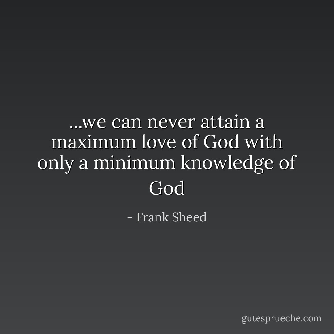 ...we can never attain a maximum love of God with only a minimum knowledge of God - Frank Sheed