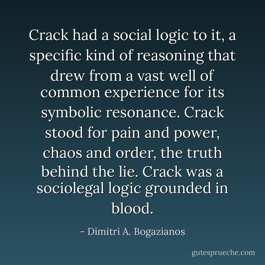 Crack had a social logic to it, a specific kind of reasoning that drew from a vast well of common experience for its symbolic resonance. Crack stood for pain and power, chaos and order, the truth behind the lie. Crack was a sociolegal logic grounded in blood. - Dimitri A. Bogazianos