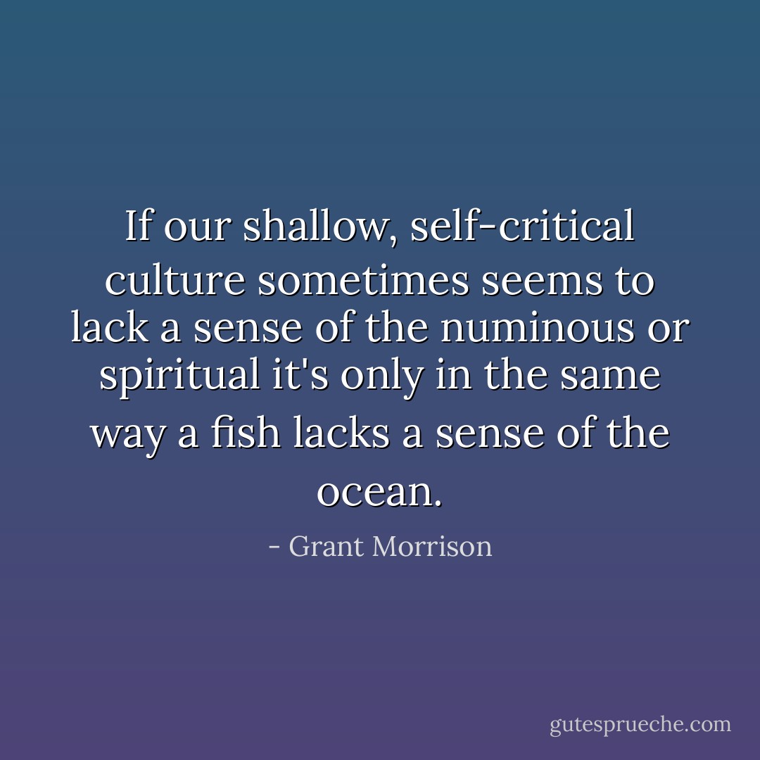 If our shallow, self-critical culture sometimes seems to lack a sense of the numinous or spiritual it's only in the same way a fish lacks a sense of the ocean. - Grant Morrison