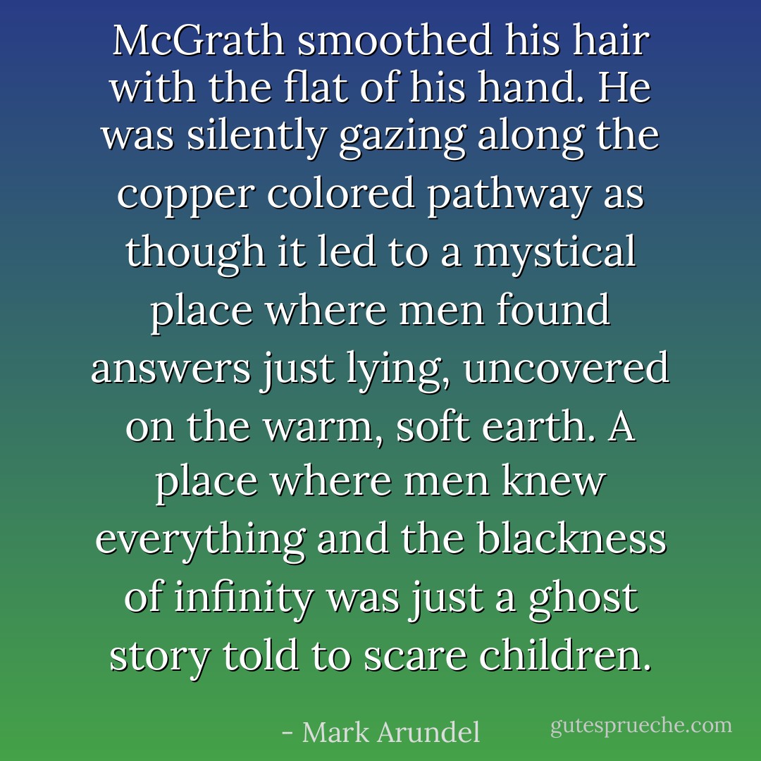 McGrath smoothed his hair with the flat of his hand. He was silently gazing along the copper colored pathway as though it led to a mystical place where men found answers just lying, uncovered on the warm, soft earth. A place where men knew everything and the blackness of infinity was just a ghost story told to scare children. - Mark Arundel