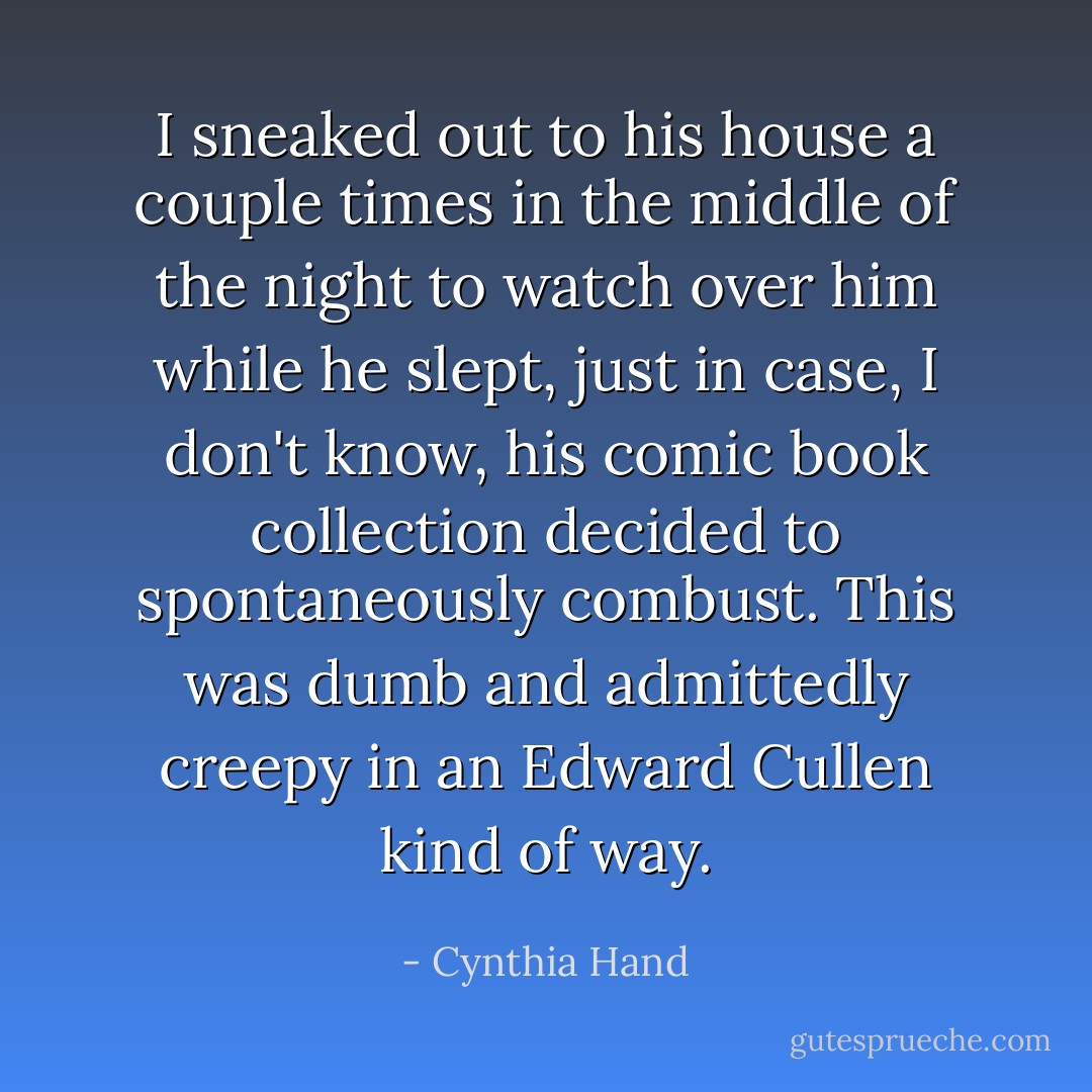 I sneaked out to his house a couple times in the middle of the night to watch over him while he slept, just in case, I don't know, his comic book collection decided to spontaneously combust. This was dumb and admittedly creepy in an Edward Cullen kind of way. - Cynthia Hand
