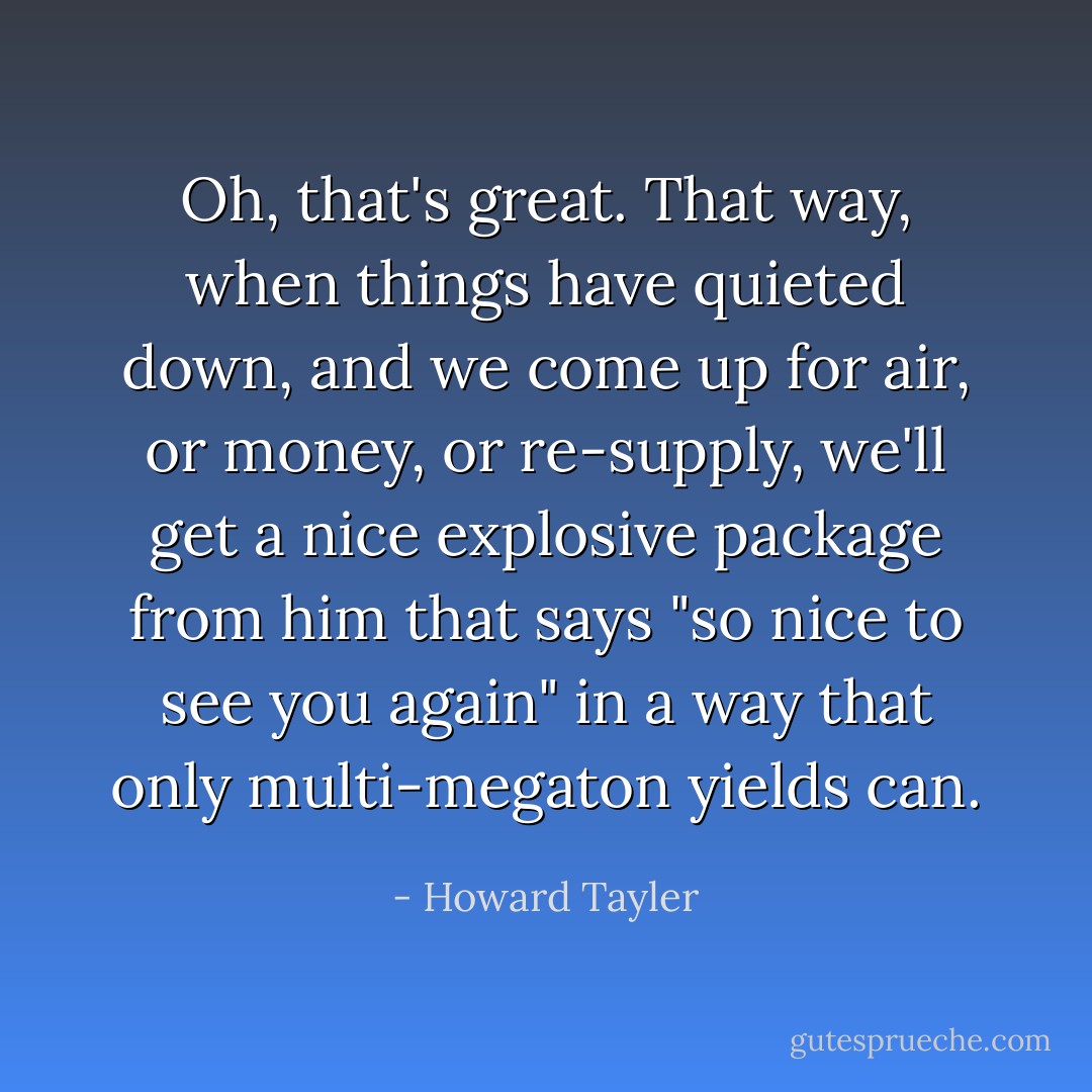 Oh, that's great. That way, when things have quieted down, and we come up for air, or money, or re-supply, we'll get a nice explosive package from him that says "so nice to see you again" in a way that only multi-megaton yields can. - Howard Tayler