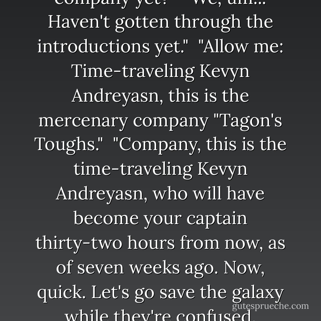 Are you done briefing the company yet?"<br /><br />"We, um... Haven't gotten through the introductions yet."<br /><br />"Allow me: Time-traveling Kevyn Andreyasn, this is the mercenary company "Tagon's Toughs."<br /><br />"Company, this is the time-traveling Kevyn Andreyasn, who will have become your captain thirty-two hours from now, as of seven weeks ago.<br />Now, quick. Let's go save the galaxy while they're confused. - Howard Tayler