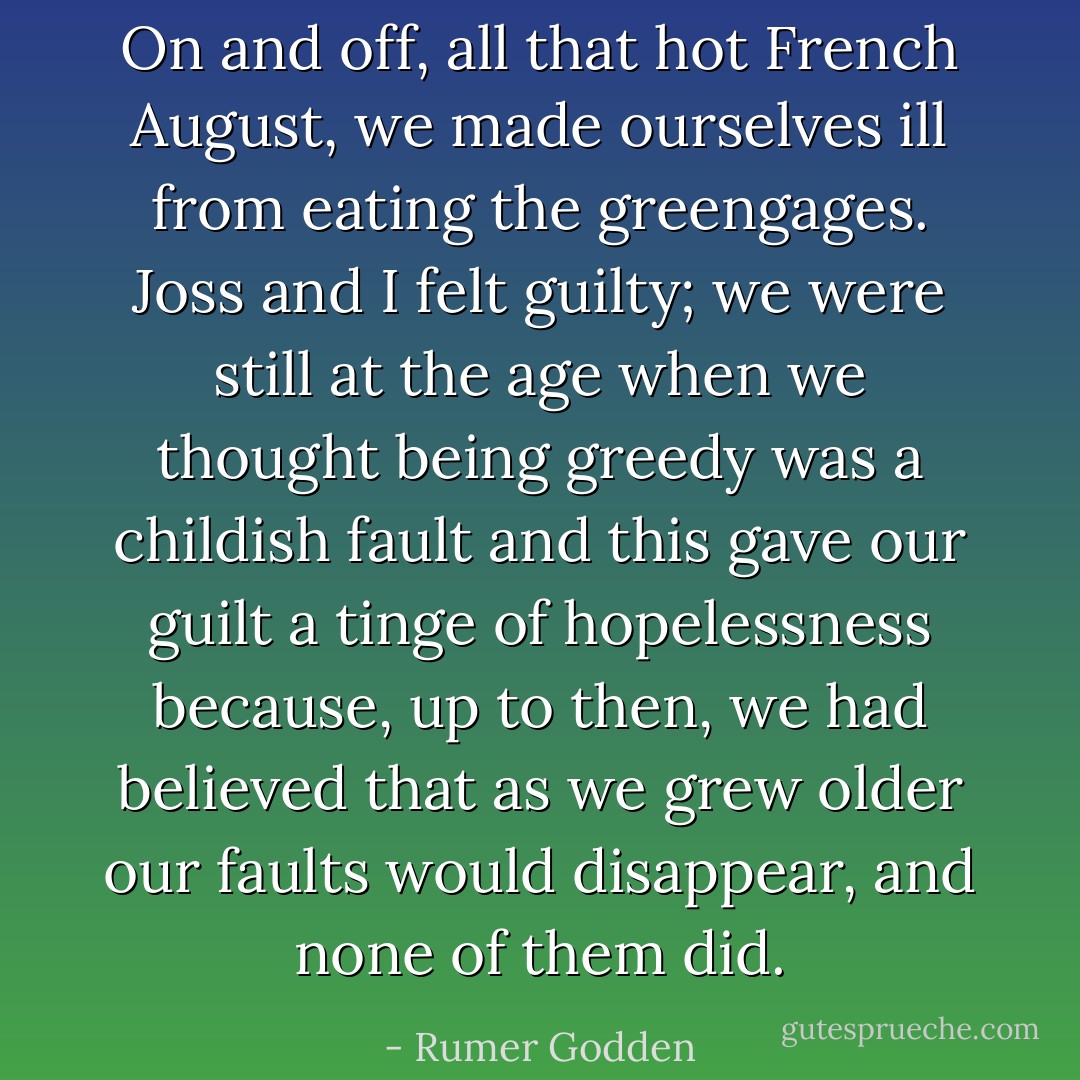 On and off, all that hot French August, we made ourselves ill from eating the greengages. Joss and I felt guilty; we were still at the age when we thought being greedy was a childish fault and this gave our guilt a tinge of hopelessness because, up to then, we had believed that as we grew older our faults would disappear, and none of them did. - Rumer Godden