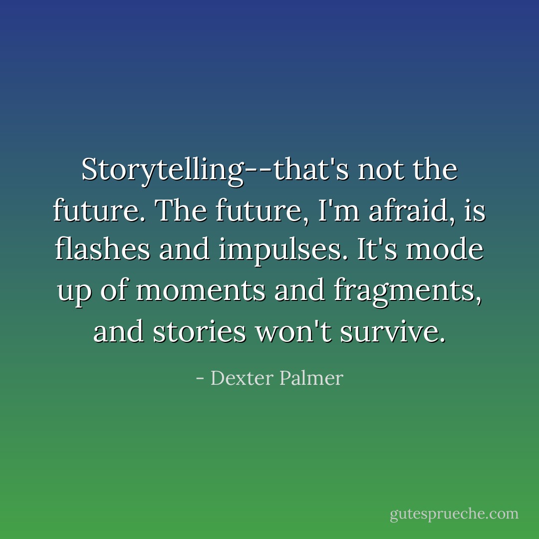 Storytelling--that's not the future. The future, I'm afraid, is flashes and impulses. It's mode up of moments and fragments, and stories won't survive. - Dexter Palmer