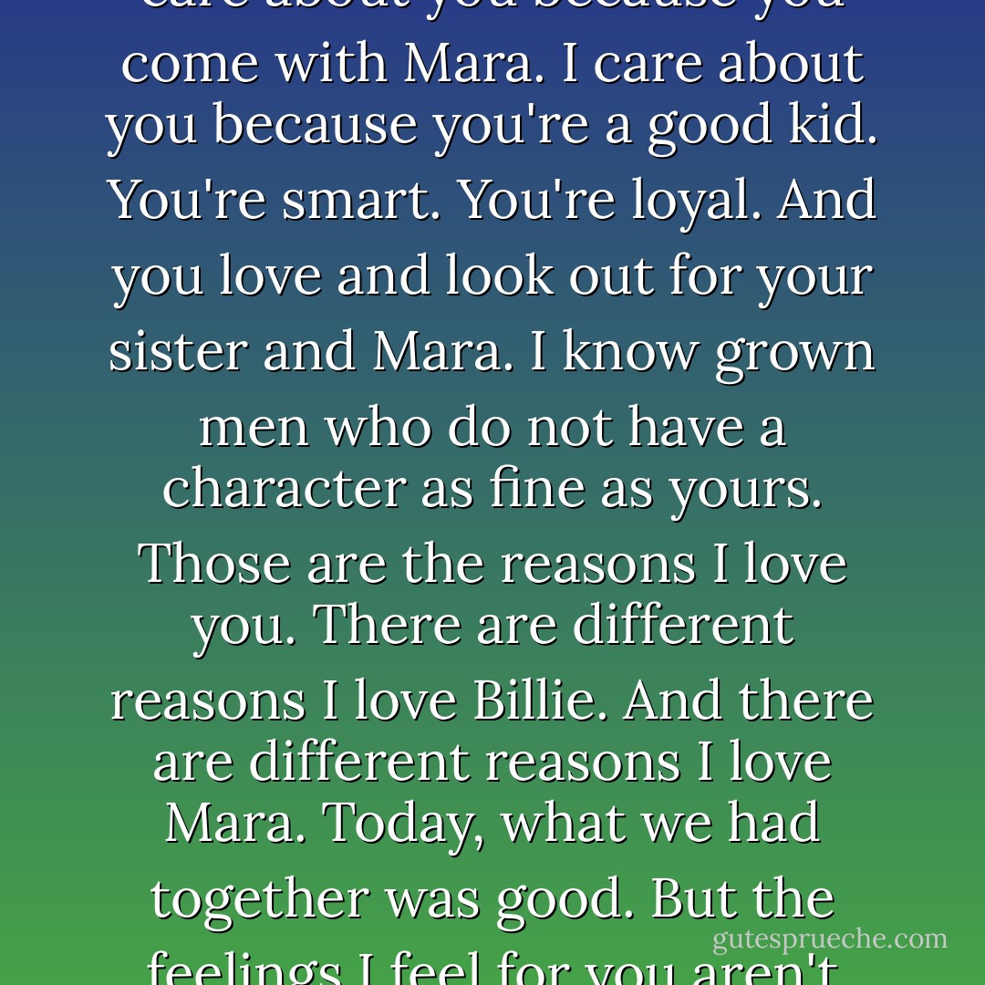 What I mean is, I didn't fall in love with you all as a whole. I fell in love with each of you because of who you are. I don't care about you because you come with Mara. I care about you because you're a good kid. You're smart. You're loyal. And you love and look out for your sister and Mara. I know grown men who do not have a character as fine as yours. Those are the reasons I love you. There are different reasons I love Billie. And there are different reasons I love Mara. Today, what we had together was good. But the feelings I feel for you aren't feelings I have to have in order to have Mara. They're feelings you earned. Now, you with me? - Kristen Ashley