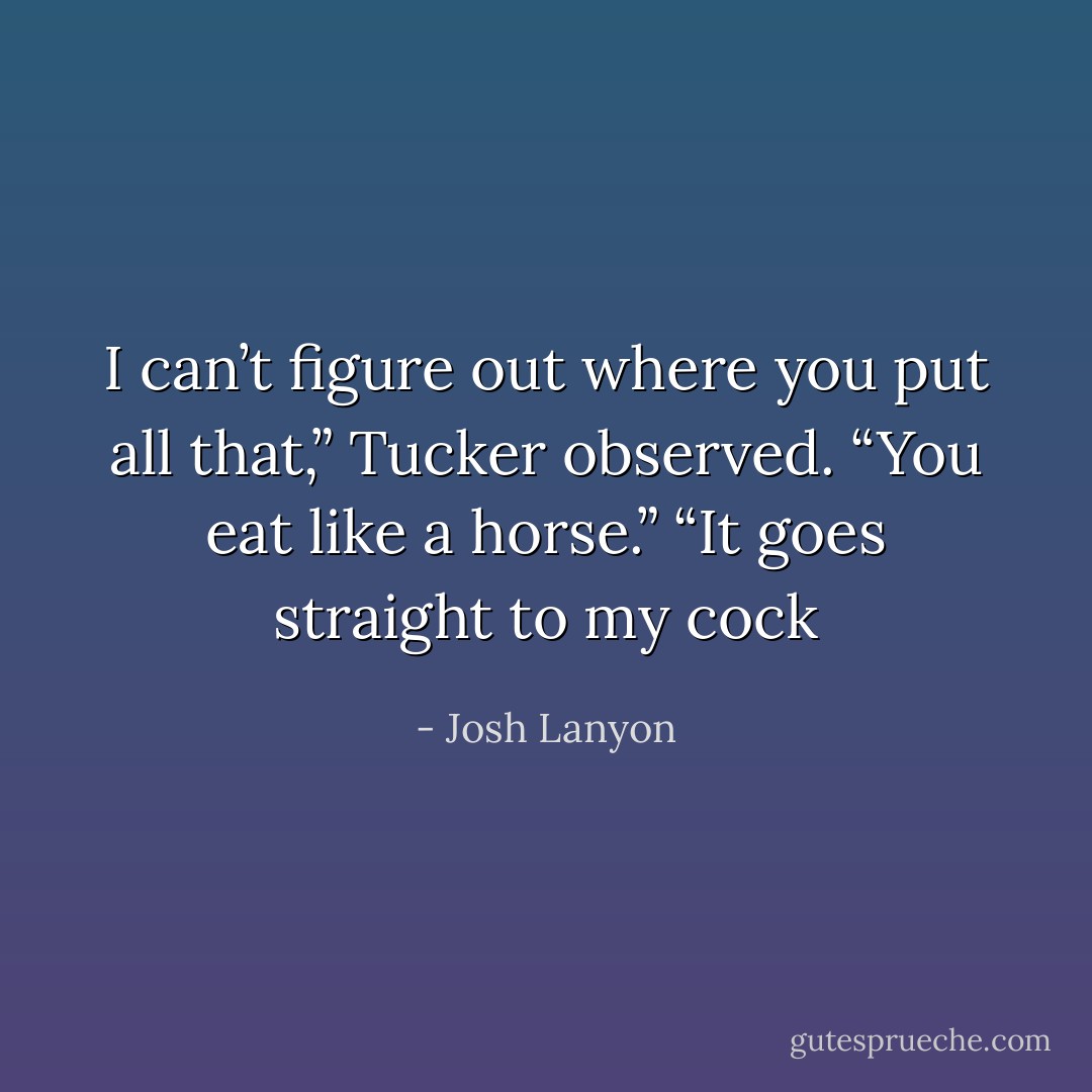 I can’t figure out where you put all that,” Tucker observed. “You eat like a horse.” “It goes straight to my cock - Josh Lanyon