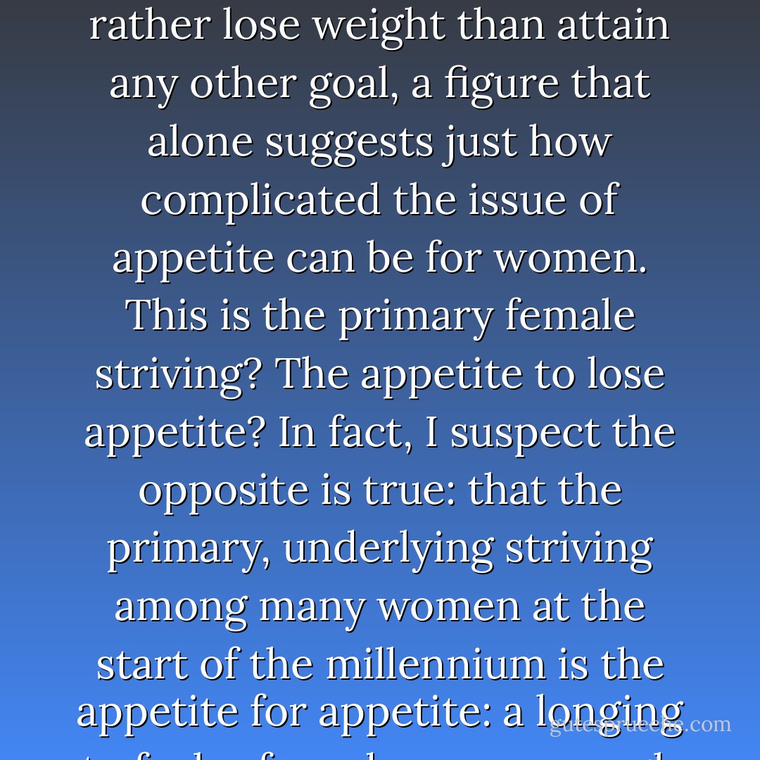In one of the largest surveys of its kind to date, nearly 30,000 women told researchers at the University of Cincinnati College of Medicine that they'd rather lose weight than attain any other goal, a figure that alone suggests just how complicated the issue of appetite can be for women. This is the primary female striving? The appetite to lose appetite?<br />In fact, I suspect the opposite is true: that the primary, underlying striving among many women at the start of the millennium is the appetite for appetite: a longing to feel safe and secure enough to name one's true appetites and worthy and powerful enough to get them satisfied. - Caroline Knapp