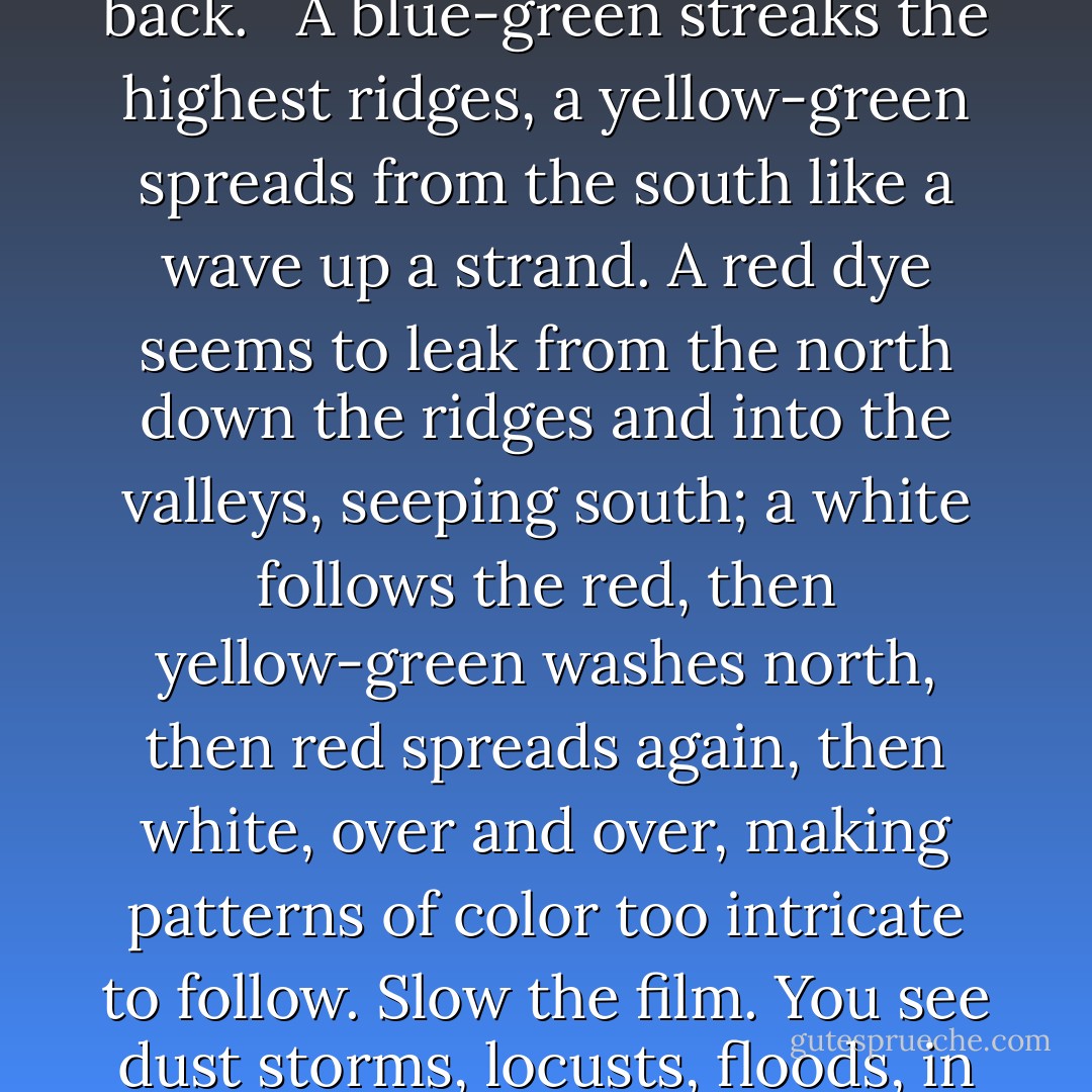 Say you could view a time lapse film of our planet: what would you see? <br /><br />Transparent images moving through light, “an infinite storm of beauty.”<br />The beginning is swaddled in mists, blasted by random blinding flashes. Lava pours and cools; seas boil and flood. Clouds materialize and shift; now you can see the earth’s face through only random patches of clarity. The land shudders and splits, like pack ice rent by widening lead. Mountains burst up, jutting, and dull and soften before your eyes, clothed in forests like felt. The ice rolls up, grinding green land under water forever; the ice rolls back. Forests erupt and disappear like fairy rings. The ice rolls up- mountains are mowed into lakes, land rises wet from the sea like a surfacing whale- the ice rolls back. <br /><br />A blue-green streaks the highest ridges, a yellow-green spreads from the south like a wave up a strand. A red dye seems to leak from the north down the ridges and into the valleys, seeping south; a white follows the red, then yellow-green washes north, then red spreads again, then white, over and over, making patterns of color too intricate to follow. Slow the film. You see dust storms, locusts, floods, in dizzying flash-frames.<br /><br />Zero in on a well-watered shore and see smoke from fires drifting. Stone cities rise, spread, and crumble, like paths of alpine blossoms that flourish for a day an inch above the permafrost, that iced earth no root can suck, and wither in a hour. New cities appear, and rivers sift silt onto their rooftops; more cities emerge and spread in lobes like lichen on rock. The great human figures of history, those intricate, spirited tissues whose split second in the light was too brief an exposure to yield any image but the hunched shadowless figures of ghosts.<br /><br />Slow it down more, come closer still. A dot appears, a flesh-flake. It swells like a balloon; it moves, circles, slows, and vanishes. This is your life. - Annie Dillard