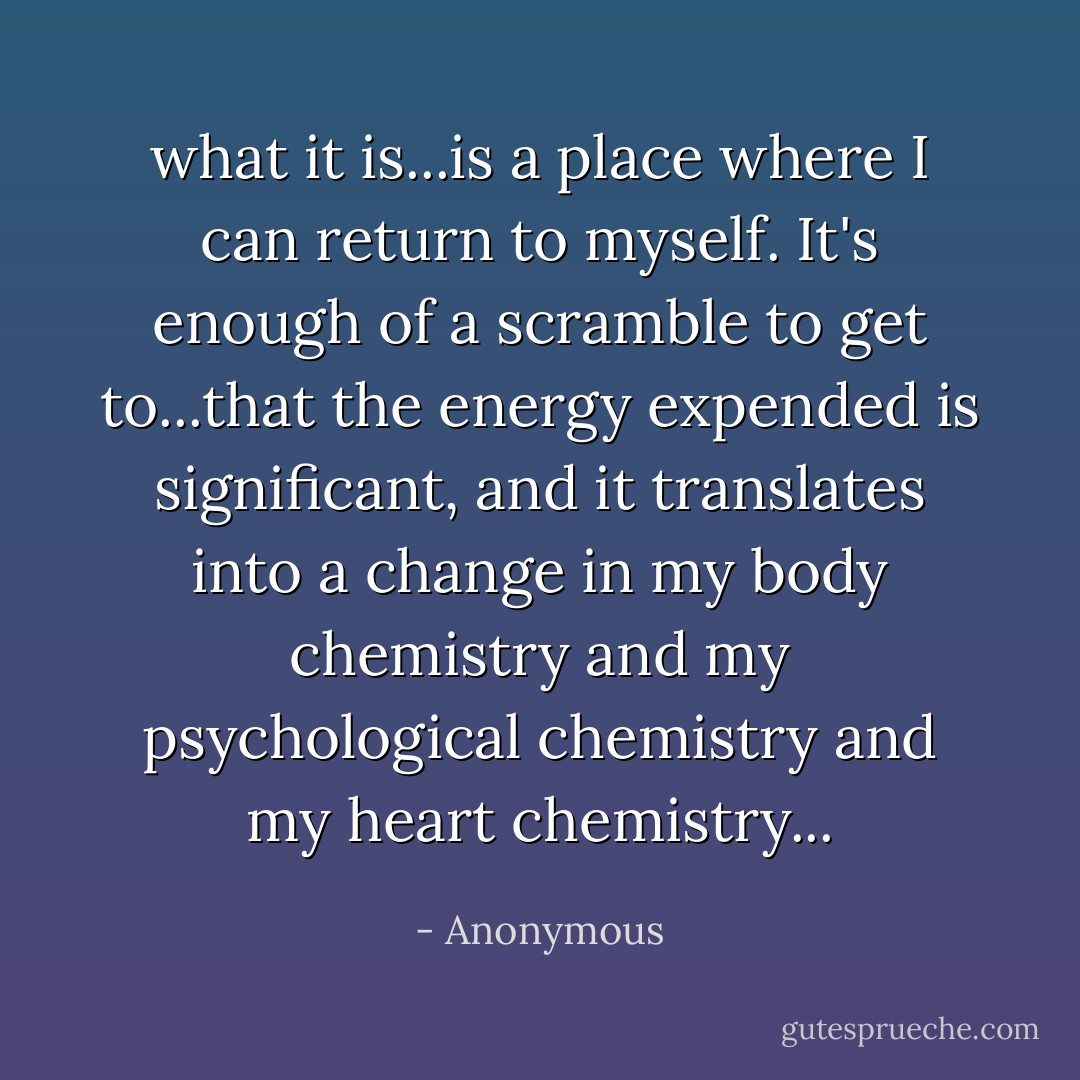 what it is...is a place where I can return to myself. It's enough of a scramble to get to...that the energy expended is significant, and it translates into a change in my body chemistry and my psychological chemistry and my heart chemistry... - Anonymous