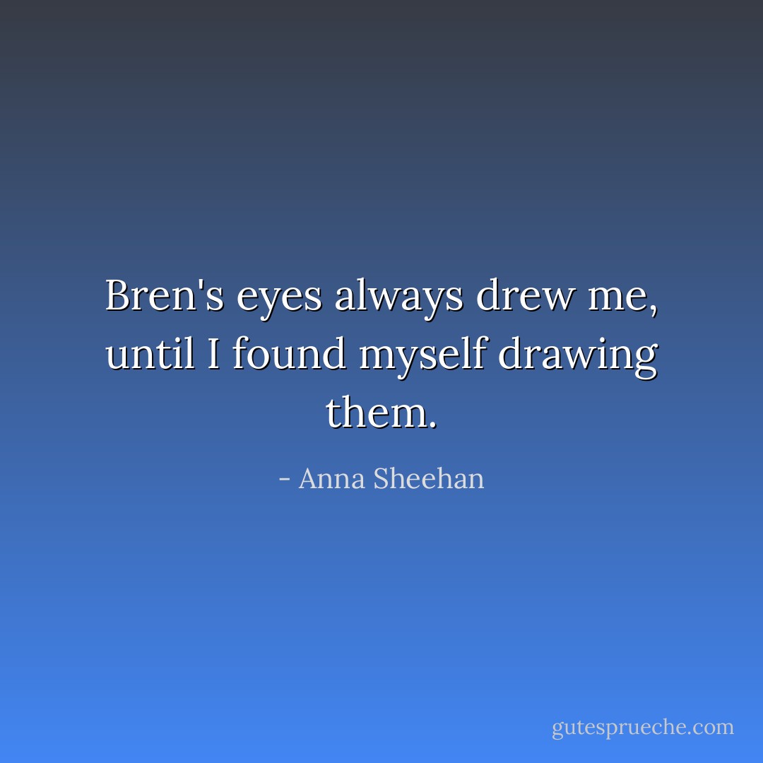 Bren's eyes always drew me, until I found myself drawing them. - Anna Sheehan