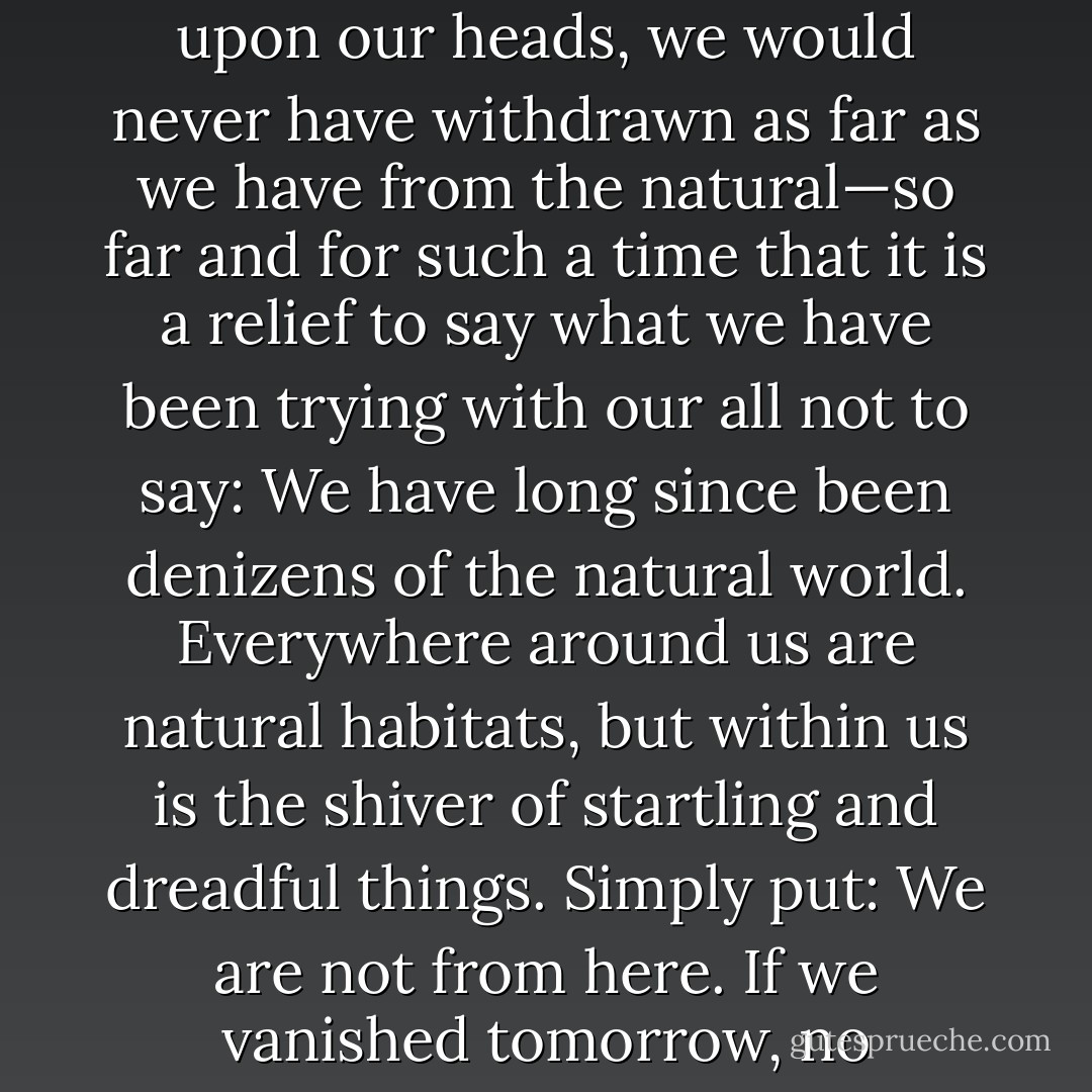 No other life forms know they are alive, and neither do they know they will die. This is our curse alone. Without this hex upon our heads, we would never have withdrawn as far as we have from the natural—so far and for such a time that it is a relief to say what we have been trying with our all not to say: We have long since been denizens of the natural world. Everywhere around us are natural habitats, but within us is the shiver of startling and dreadful things. Simply put: We are not from here. If we vanished tomorrow, no organism on this planet would miss us. Nothing in nature needs us. - Thomas Ligotti