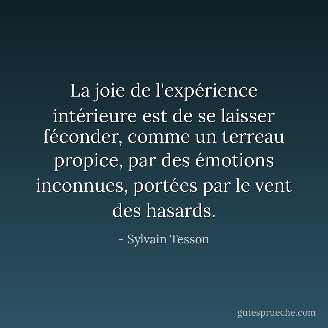 La joie de l'expérience intérieure est de se laisser féconder, comme un terreau propice, par des émotions inconnues, portées par le vent des hasards. - Sylvain Tesson