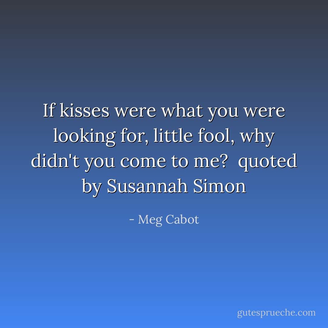 If kisses were what you were looking for, little fool, why didn't you come to me?<br /><br />quoted by Susannah Simon - Meg Cabot