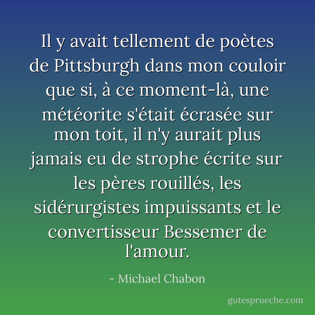 Il y avait tellement de poètes de Pittsburgh dans mon couloir que si, à ce moment-là, une météorite s'était écrasée sur mon toit, il n'y aurait plus jamais eu de strophe écrite sur les pères rouillés, les sidérurgistes impuissants et le convertisseur Bessemer de l'amour. - Michael Chabon