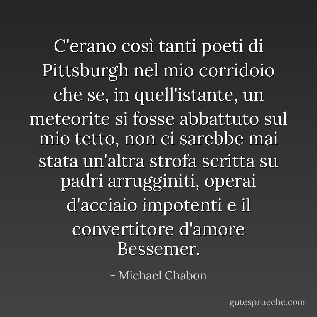 C'erano così tanti poeti di Pittsburgh nel mio corridoio che se, in quell'istante, un meteorite si fosse abbattuto sul mio tetto, non ci sarebbe mai stata un'altra strofa scritta su padri arrugginiti, operai d'acciaio impotenti e il convertitore d'amore Bessemer. - Michael Chabon