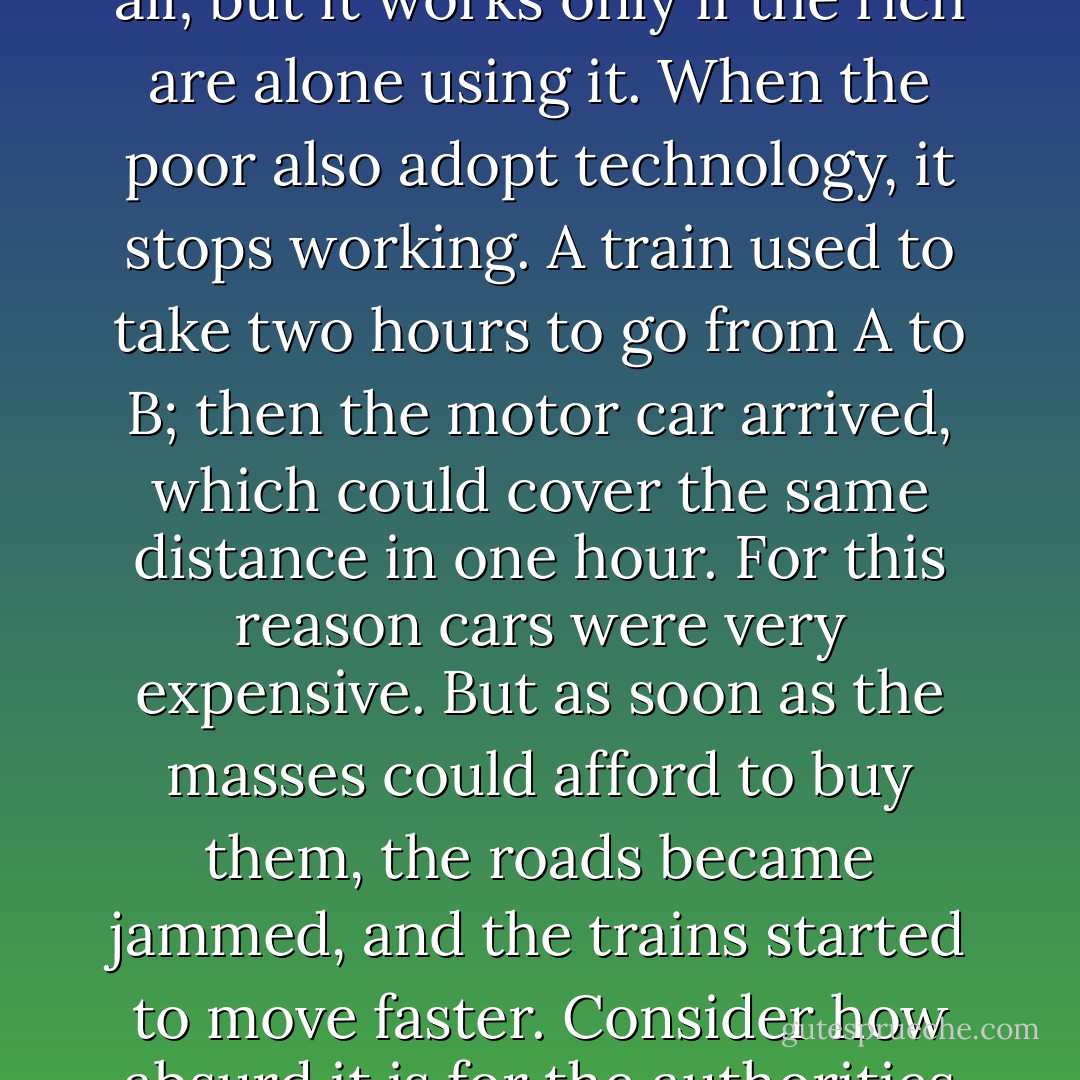 [...] there is one inexorable law of technology, and it is this: when revolutionary inventions become widely accessible, they cease to be accessible. Technology is inherently democratic, because it promises the same services to all; but it works only if the rich are alone using it. When the poor also adopt technology, it stops working. A train used to take two hours to go from A to B; then the motor car arrived, which could cover the same distance in one hour. For this reason cars were very expensive. But as soon as the masses could afford to buy them, the roads became jammed, and the trains started to move faster. Consider how absurd it is for the authorities constantly to urge people to use public transport, in the age of the automobile; but with public transport, by consenting not to belong to the elite, you get where you're going before members of the elite do. - Umberto Eco
