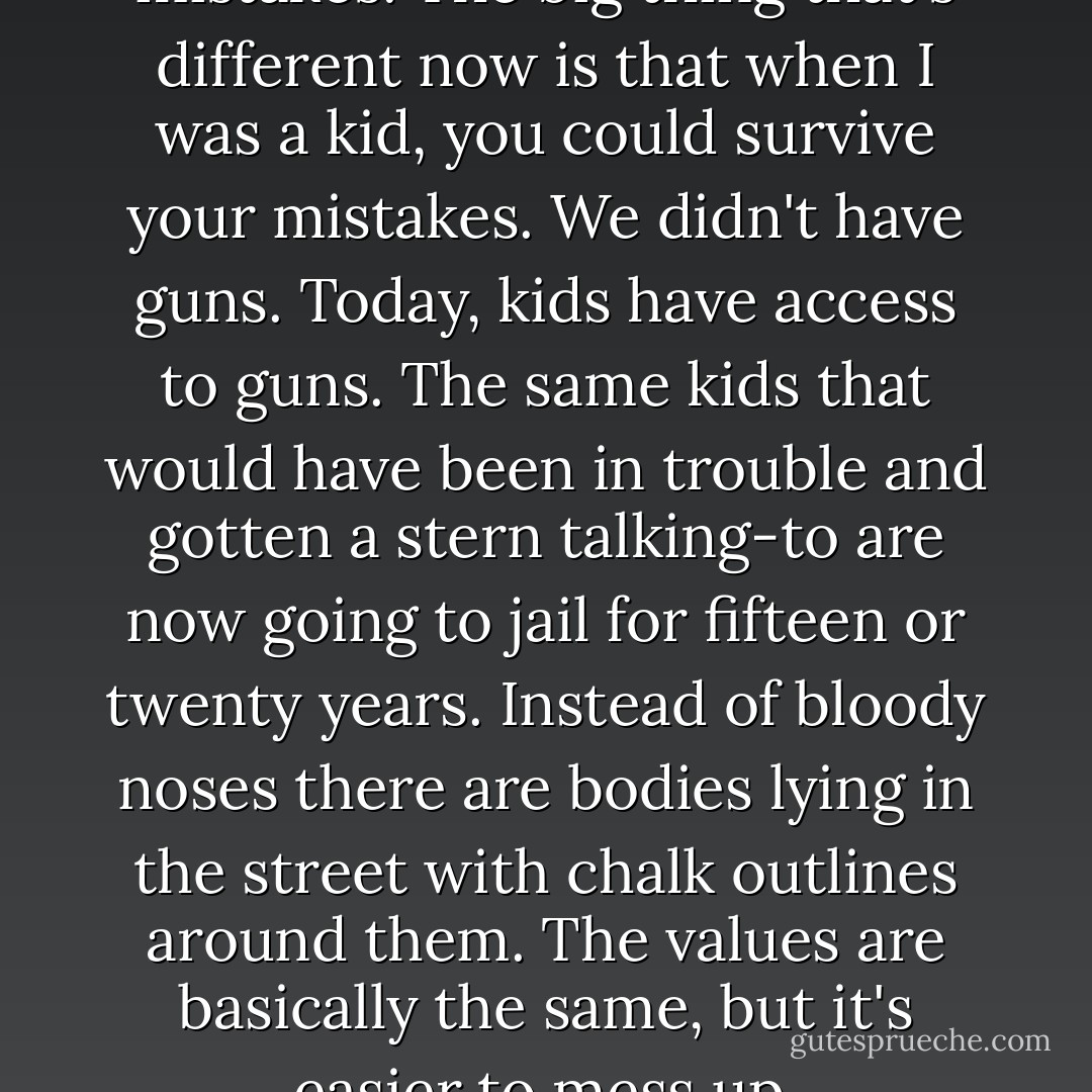 When you're young, you make mistakes. The big thing that's different now is that when I was a kid, you could survive your mistakes. We didn't have guns. Today, kids have access to guns. The same kids that would have been in trouble and gotten a stern talking-to are now going to jail for fifteen or twenty years. Instead of bloody noses there are bodies lying in the street with chalk outlines around them. The values are basically the same, but it's easier to mess up. - Walter Dean Myers