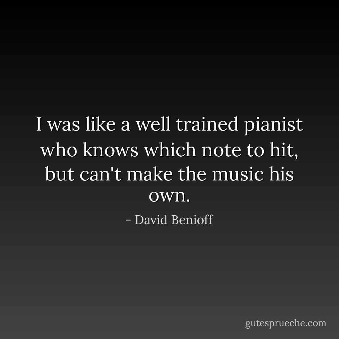 I was like a well trained pianist who knows which note to hit, but can't make the music his own. - David Benioff