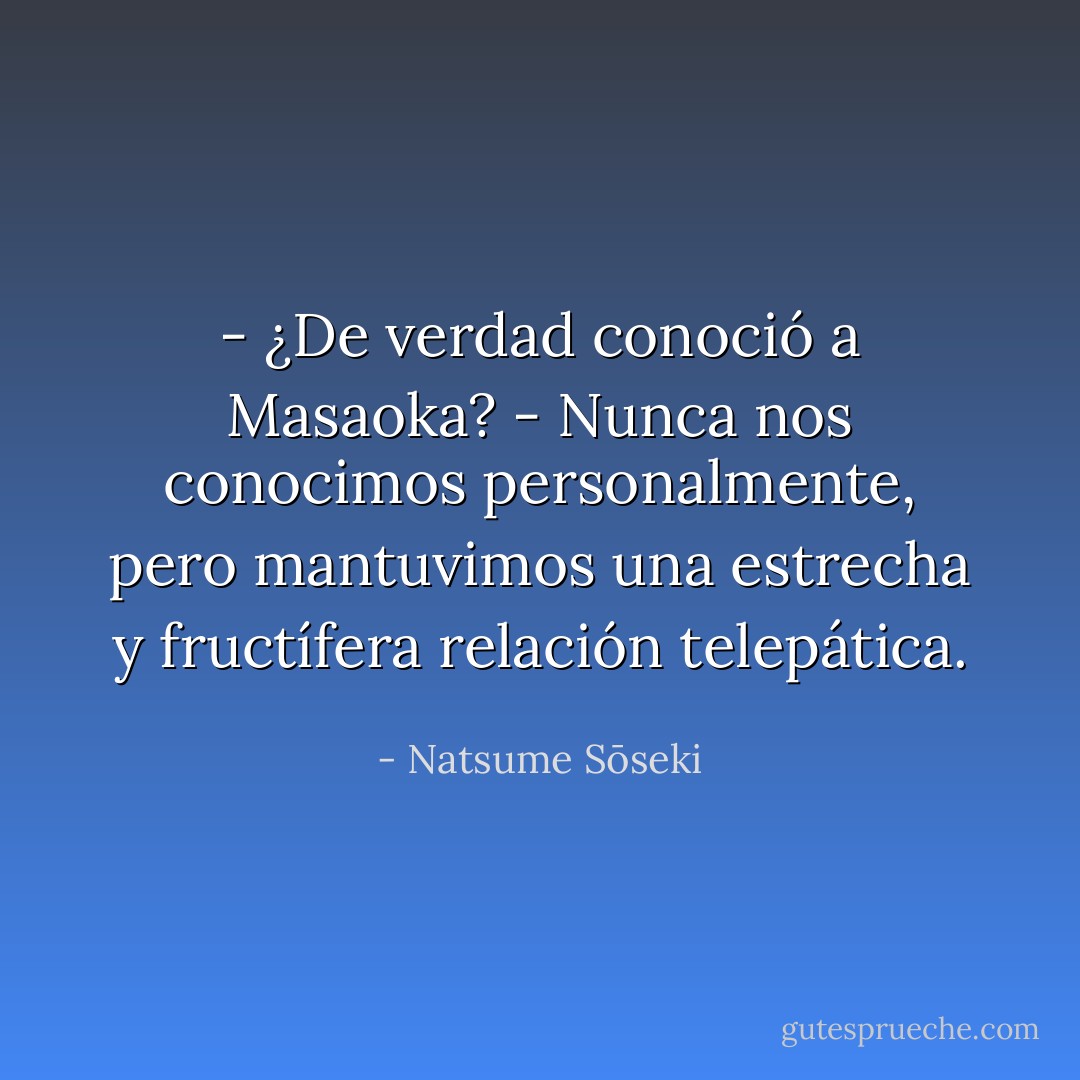 - ¿De verdad conoció a Masaoka?<br />- Nunca nos conocimos personalmente, pero mantuvimos una estrecha y fructífera relación telepática. - Natsume Sōseki