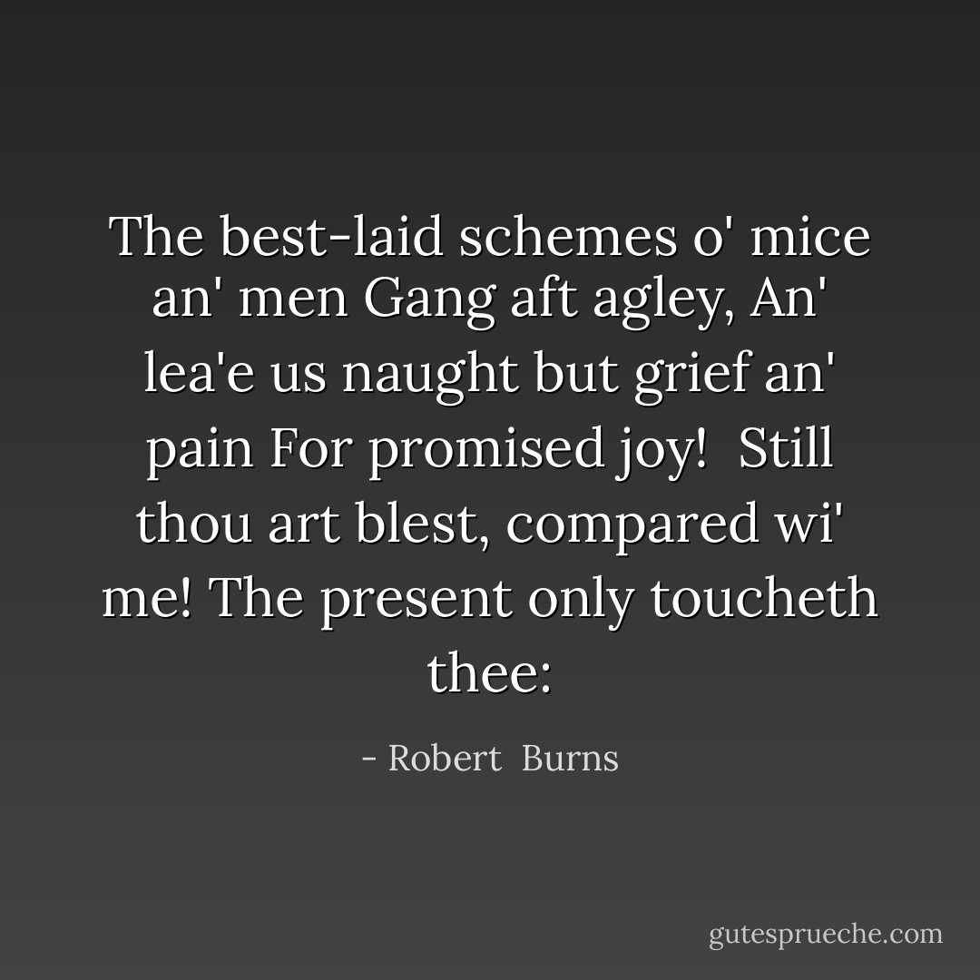 The best-laid schemes o' mice an' men<br />Gang aft agley,<br />An' lea'e us naught but grief an' pain<br />For promised joy!<br /><br />Still thou art blest, compared wi' me!<br />The present only toucheth thee: - Robert  Burns