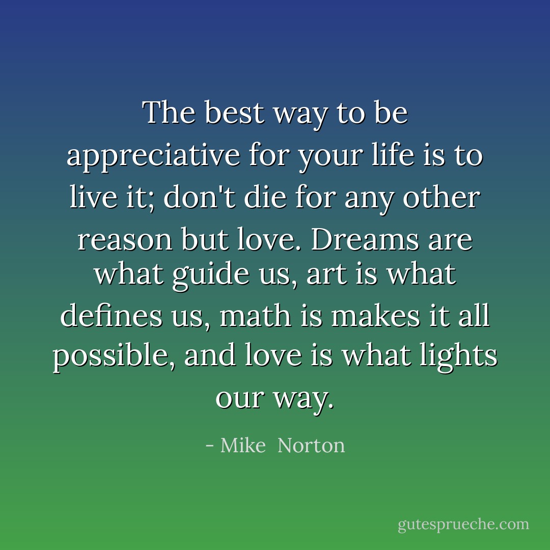 The best way to be appreciative for your life is to live it; don't die for any other reason but love. Dreams are what guide us, art is what defines us, math is makes it all possible, and love is what lights our way. - Mike  Norton