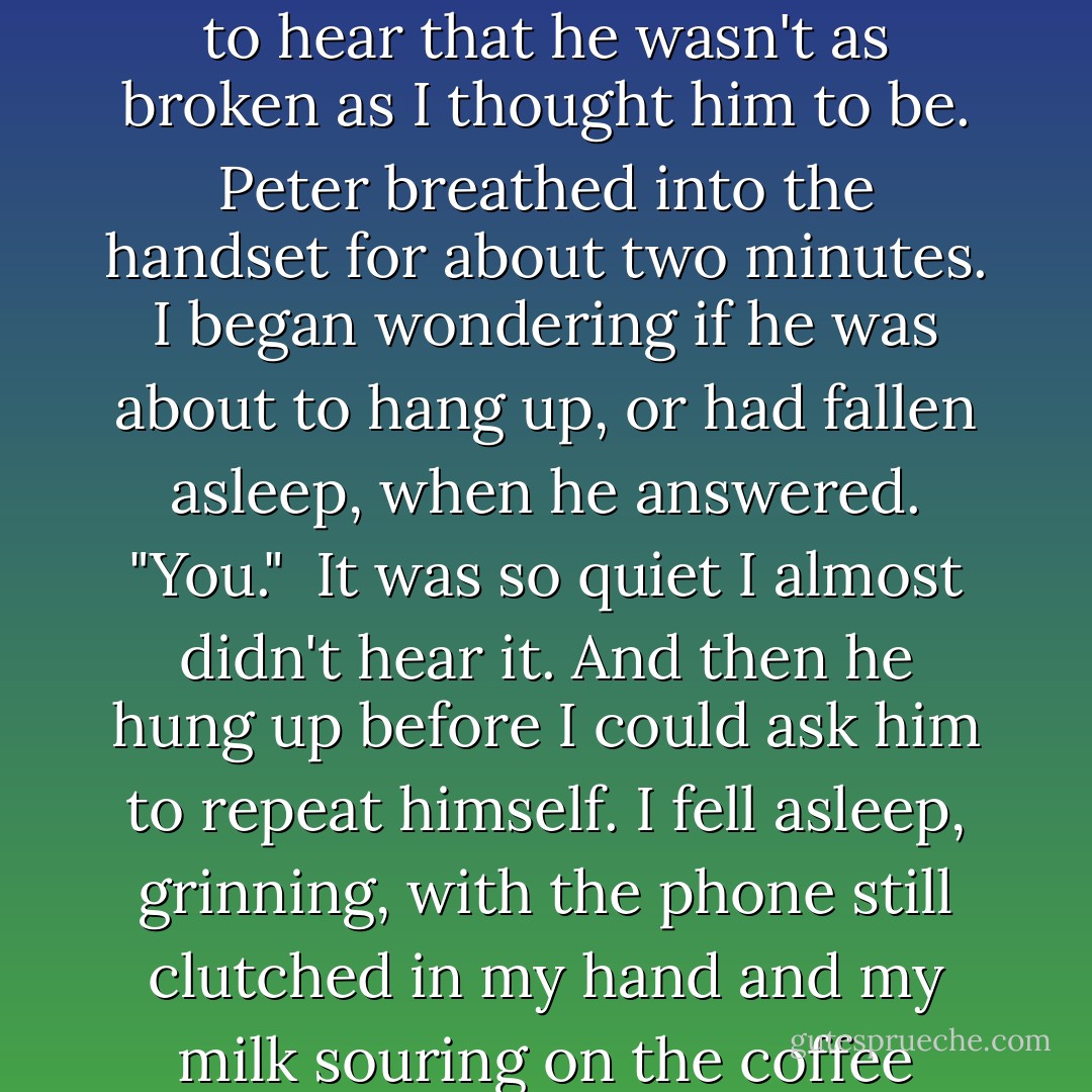 Tell me something good about your life," I whispered, needing to hear that he wasn't as broken as I thought him to be.<br />Peter breathed into the handset for about two minutes. I began wondering if he was about to hang up, or had fallen asleep, when he answered. "You." <br />It was so quiet I almost didn't hear it. And then he hung up before I could ask him to repeat himself.<br />I fell asleep, grinning, with the phone still clutched in my hand and my milk souring on the coffee table. - Dani Alexander