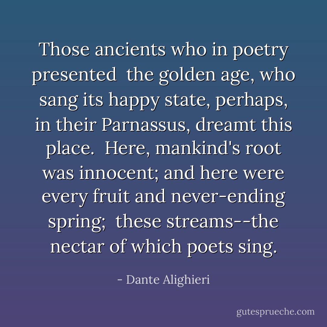 Those ancients who in poetry presented <br />the golden age, who sang its happy state,<br />perhaps, in their Parnassus, dreamt this place.<br /> Here, mankind's root was innocent; and here<br />were every fruit and never-ending spring; <br />these streams--the nectar of which poets sing. - Dante Alighieri