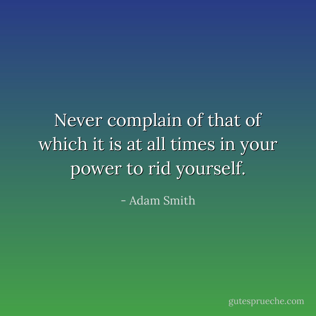 Never complain of that of which it is at all times in your power to rid yourself. - Adam Smith