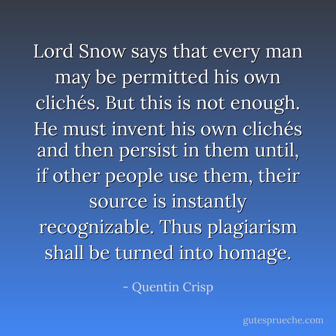 Lord Snow says that every man may be permitted his own clichés. But this is not enough. He must invent his own clichés and then persist in them until, if other people use them, their source is instantly recognizable. Thus plagiarism shall be turned into homage. - Quentin Crisp