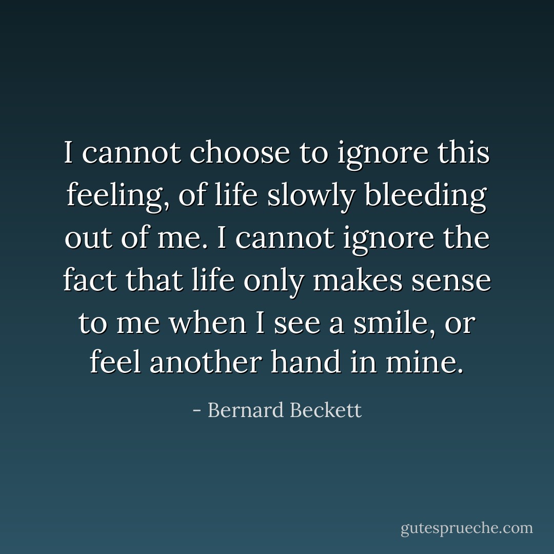 I cannot choose to ignore this feeling, of life slowly bleeding out of me. I cannot ignore the fact that life only makes sense to me when I see a smile, or feel another hand in mine. - Bernard Beckett