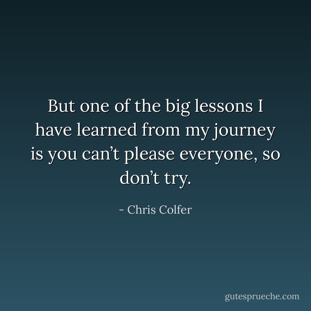 But one of the big lessons I have learned from my journey is you can’t please everyone, so don’t try. - Chris Colfer