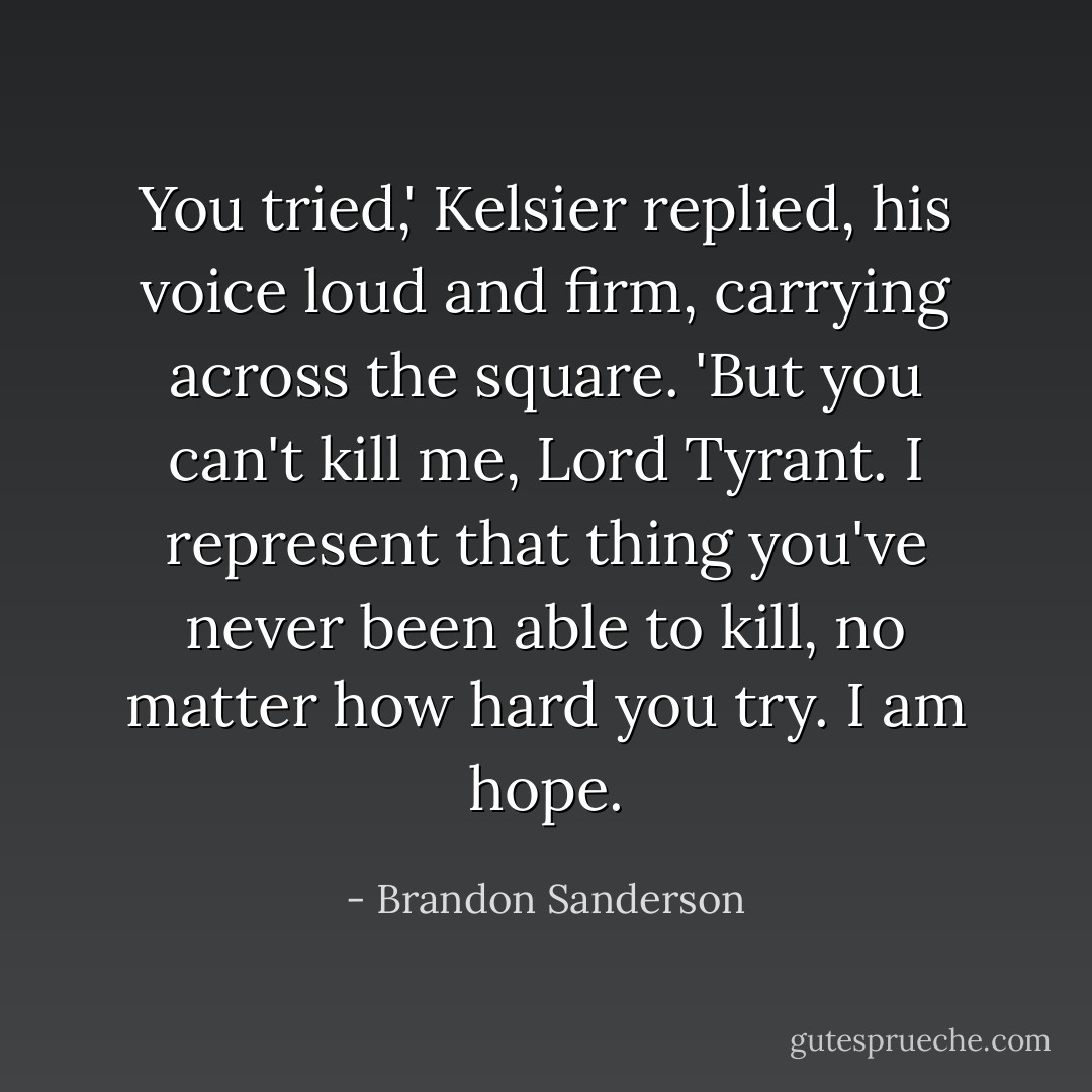 You tried,' Kelsier replied, his voice loud and firm, carrying across the square. 'But you can't kill me, Lord Tyrant. I represent that thing you've never been able to kill, no matter how hard you try. I am hope. - Brandon Sanderson