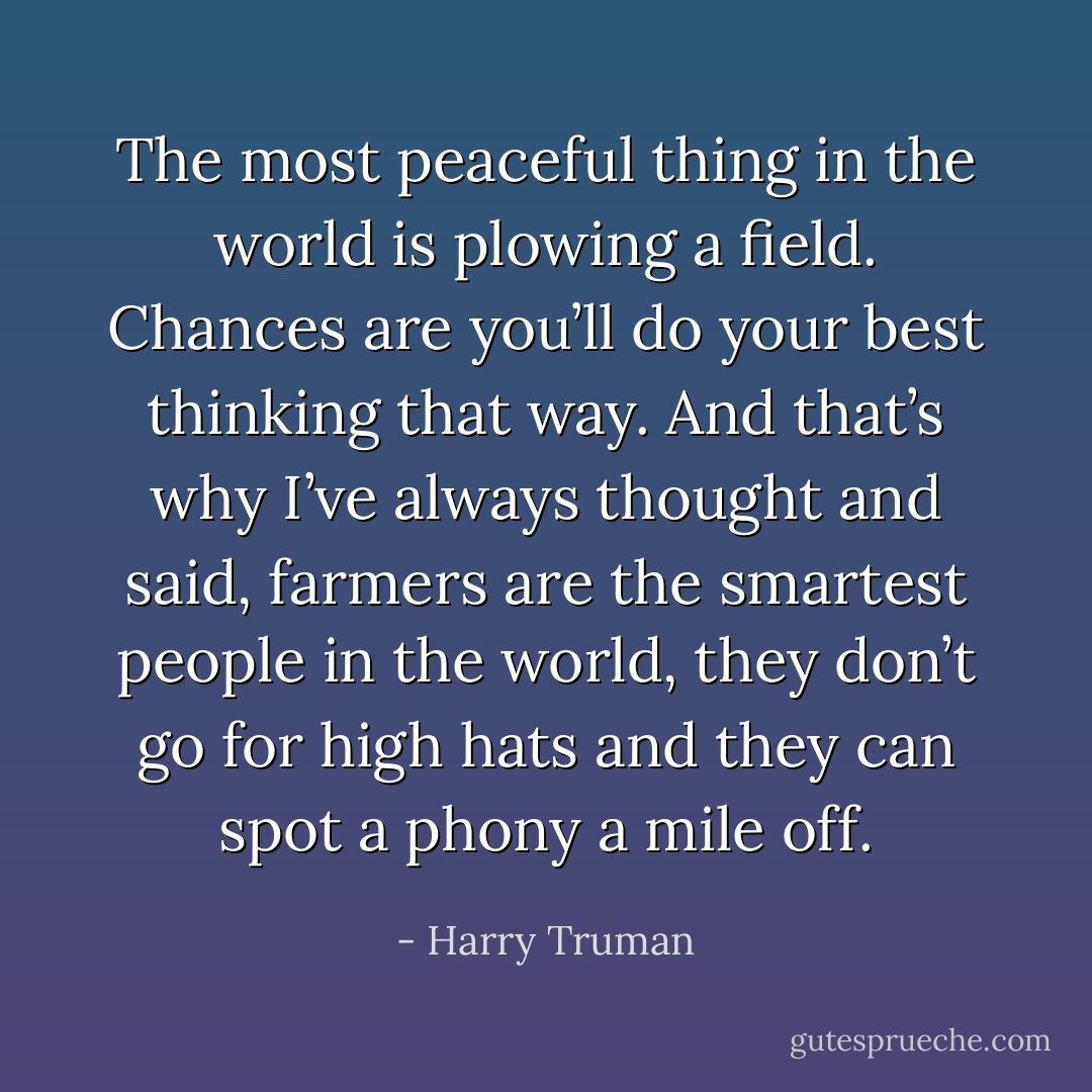 The most peaceful thing in the world is plowing a field. Chances are you’ll do your best thinking that way. And that’s why I’ve always thought and said, farmers are the smartest people in the world, they don’t go for high hats and they can spot a phony a mile off. - Harry Truman