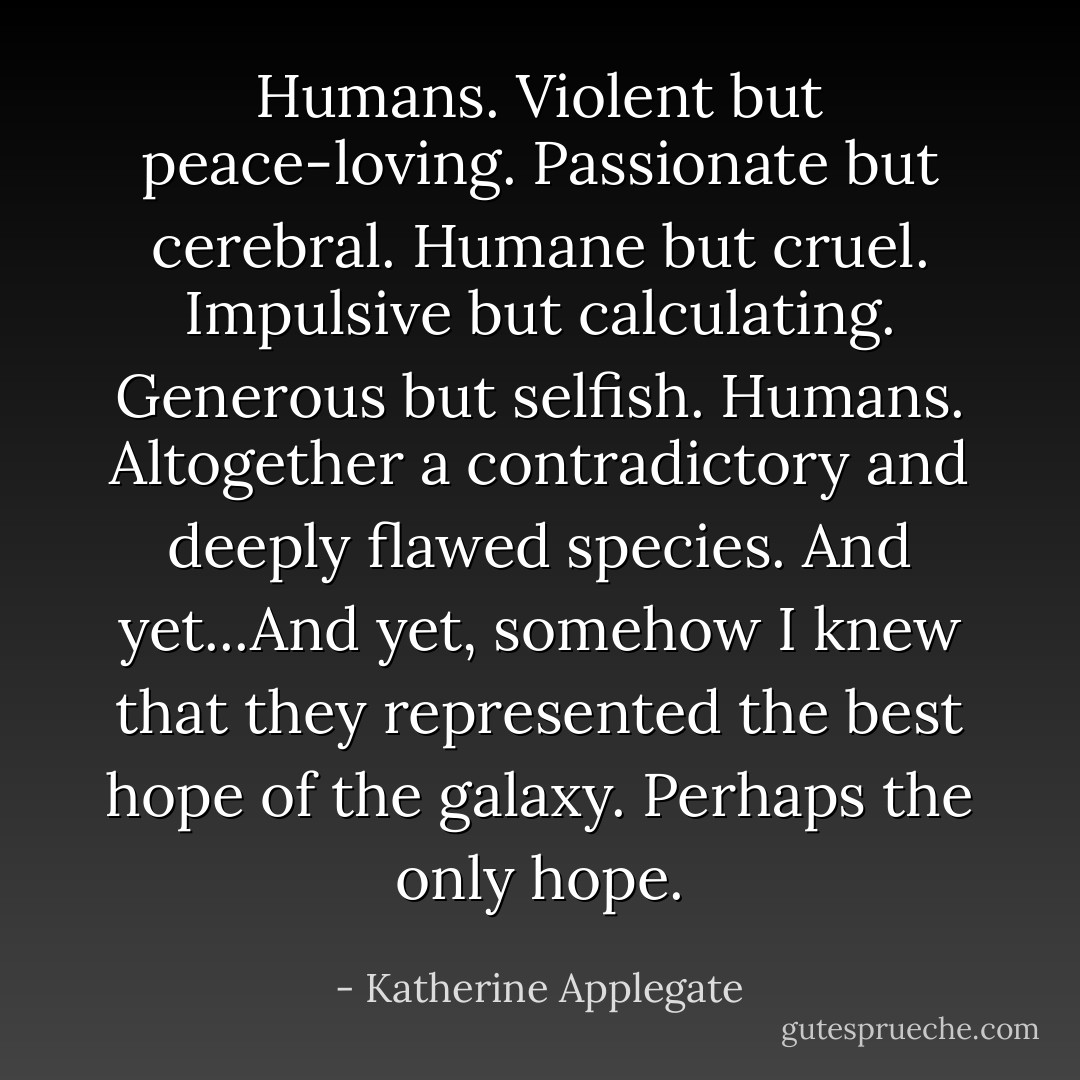 Humans. Violent but peace-loving. Passionate but cerebral. Humane but cruel. Impulsive but calculating. Generous but selfish. Humans. Altogether a contradictory and deeply flawed species. And yet...And yet, somehow I knew that they represented the best hope of the galaxy. Perhaps the only hope. - Katherine Applegate