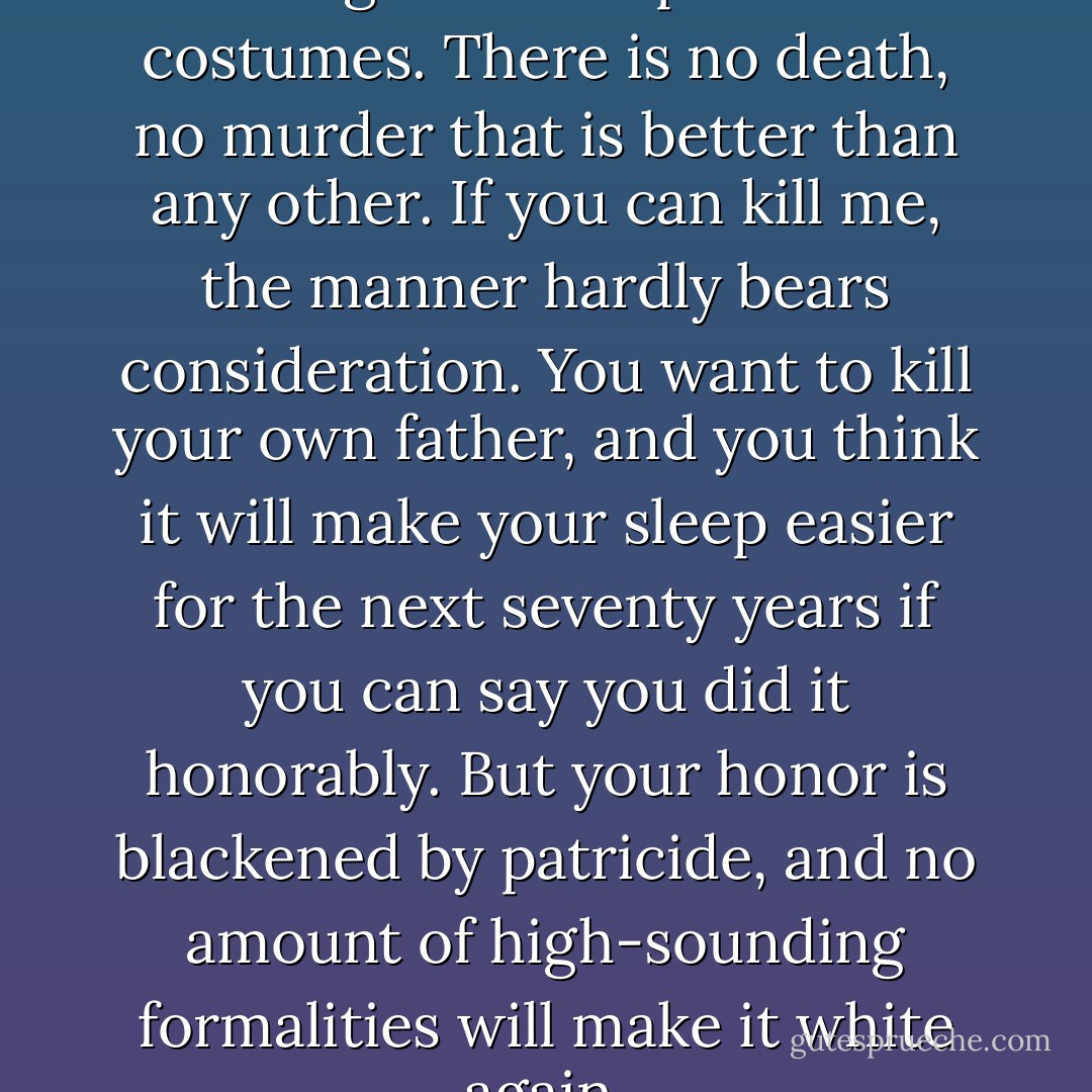 Thieves are not so bad, and killing wears all possible costumes. There is no death, no murder that is better than any other. If you can kill me, the manner hardly bears consideration. You want to kill your own father, and you think it will make your sleep easier for the next seventy years if you can say you did it honorably. But your honor is blackened by patricide, and no amount of high-sounding formalities will make it white again. - Catherynne M. Valente