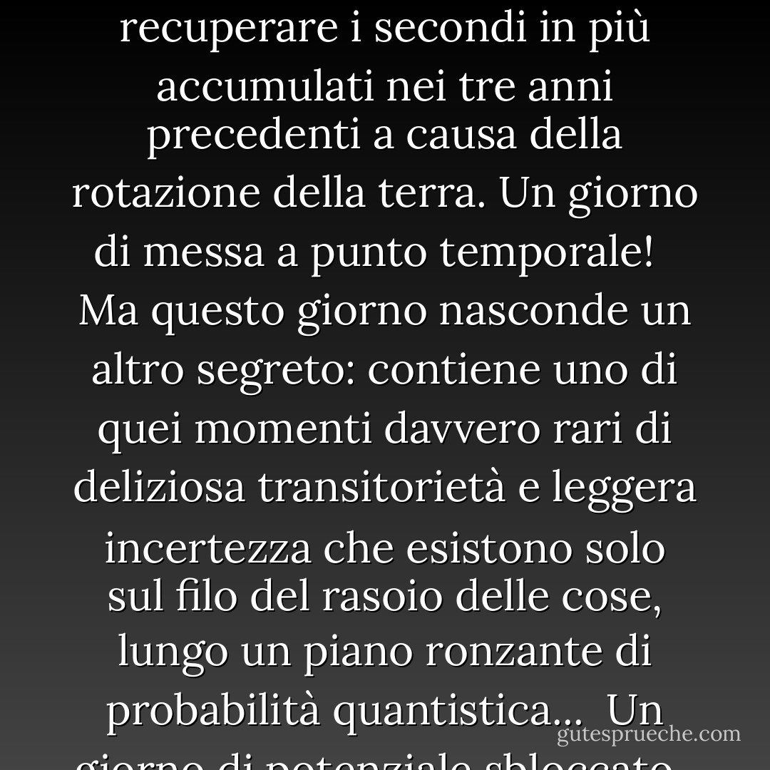 Oggi è un fantasma effimero...<br /><br />Uno strano giorno sorprendente che arriva solo una volta ogni quattro anni. Per il resto del tempo non "esiste". <br /><br />In termini banali, segna un "salto" nel tempo, quando il calendario viene regolato per recuperare i secondi in più accumulati nei tre anni precedenti a causa della rotazione della terra. Un giorno di messa a punto temporale! <br /><br />Ma questo giorno nasconde un altro segreto: contiene uno di quei momenti davvero rari di deliziosa transitorietà e leggera incertezza che esistono solo sul filo del rasoio delle cose, lungo un piano ronzante di probabilità quantistica...<br /><br />Un giorno di potenziale sbloccato.<br /><br />Volete o non volete? Dovresti o non dovresti? <br /><br />Usa questo giorno per fare qualcosa di audace, straordinario e diverso da te. Rischiate e date forma a un modello <i>diverso</i> nella vostra personale nuvola di probabilità! - Vera Nazarian