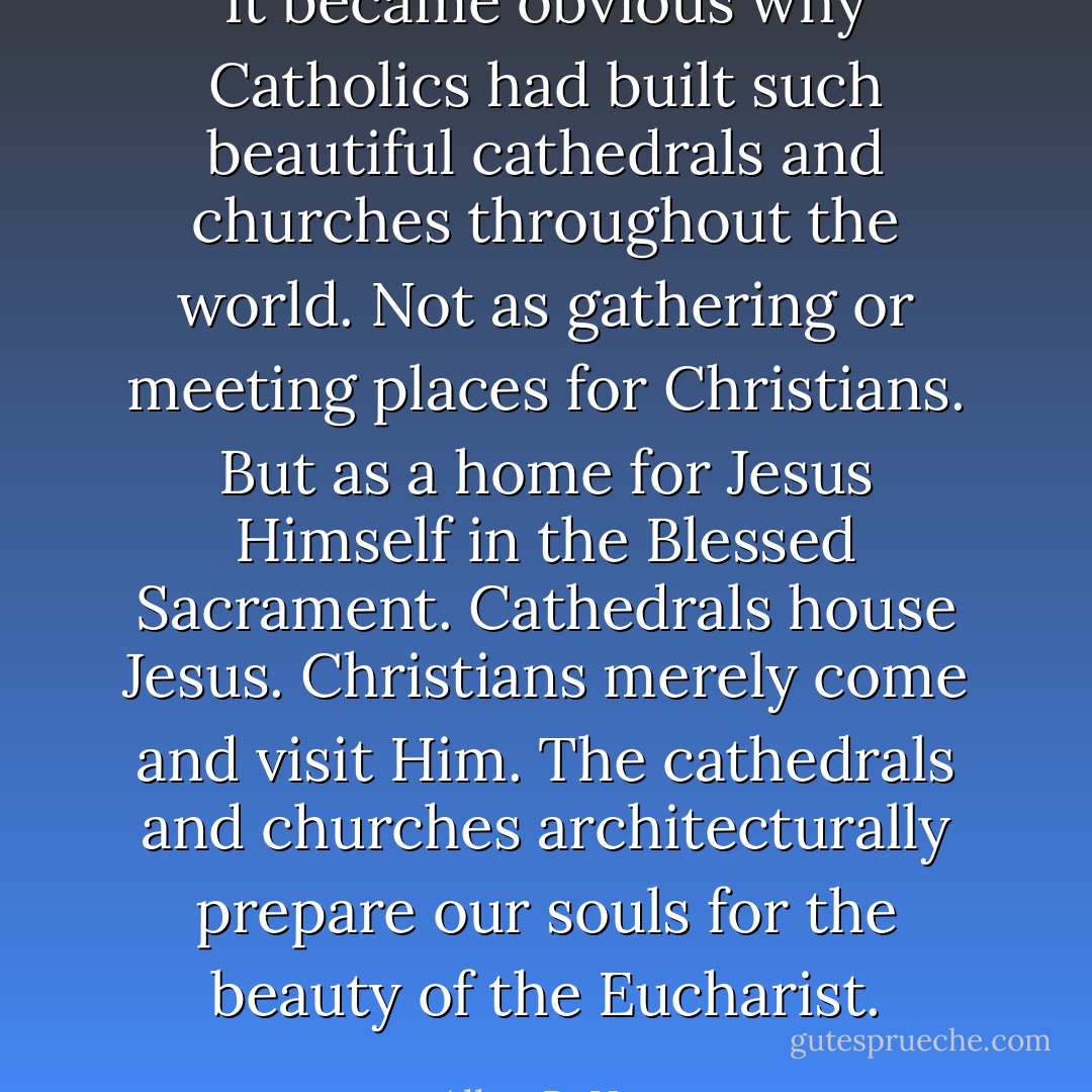 It became obvious why Catholics had built such beautiful cathedrals and churches throughout the world. Not as gathering or meeting places for Christians. But as a home for Jesus Himself in the Blessed Sacrament. Cathedrals house Jesus. Christians merely come and visit Him. The cathedrals and churches architecturally prepare our souls for the beauty of the Eucharist. - Allen R. Hunt