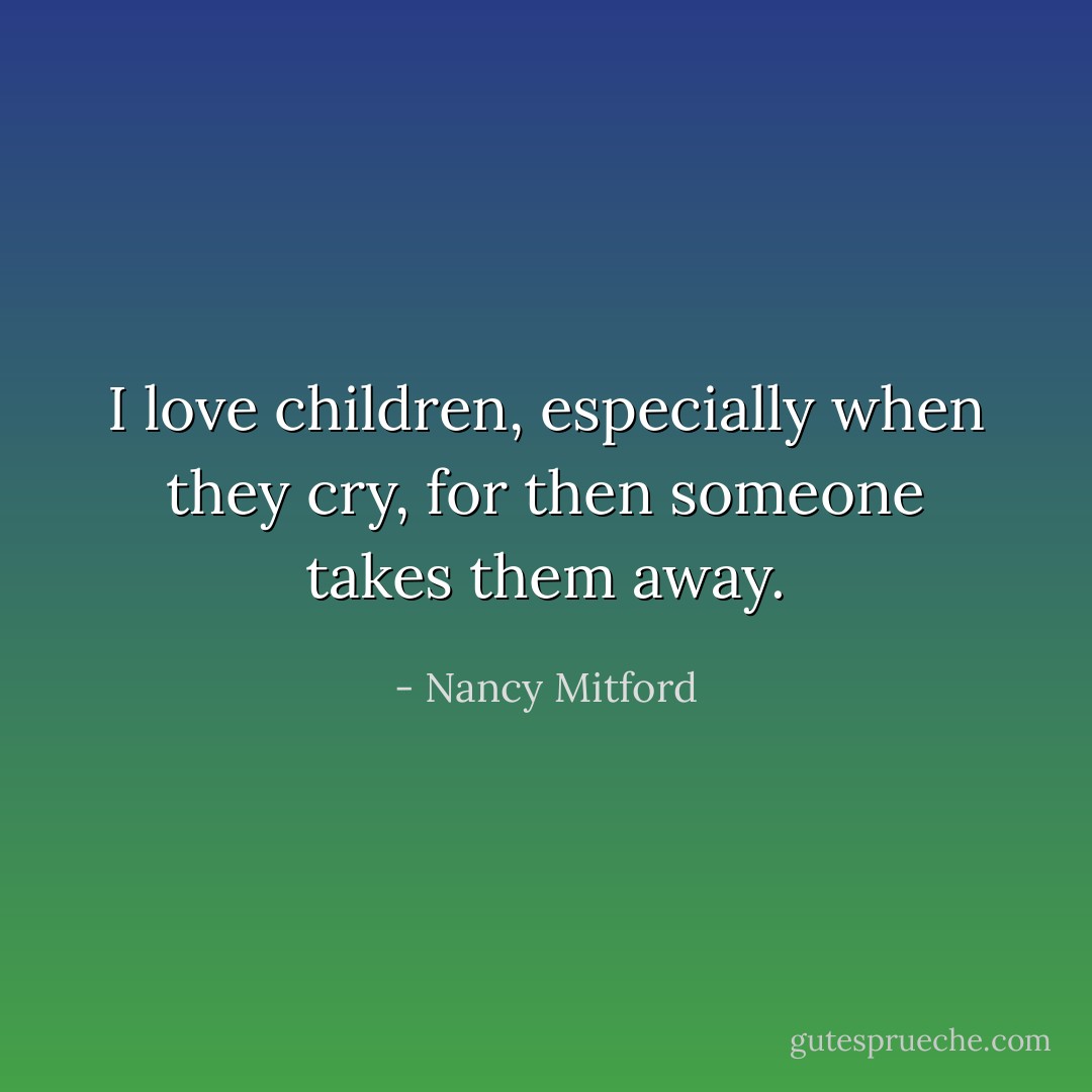 I love children, especially when they cry, for then someone takes them away. - Nancy Mitford