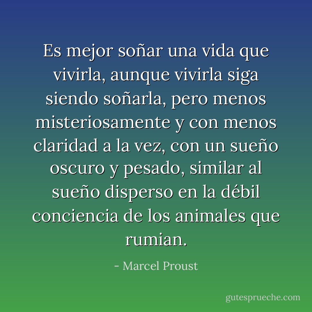 Es mejor soñar una vida que vivirla, aunque vivirla siga siendo soñarla, pero menos misteriosamente y con menos claridad a la vez, con un sueño oscuro y pesado, similar al sueño disperso en la débil conciencia de los animales que rumian. - Marcel Proust
