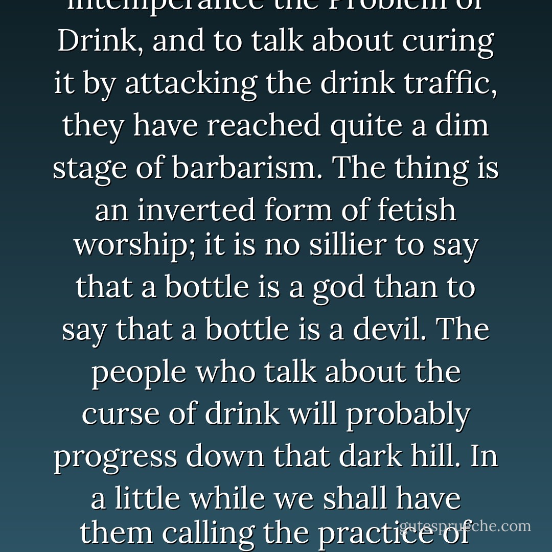 Another savage trait of our time is the disposition to talk about material substances instead of about ideas. The old civilisation talked about the sin of gluttony or excess. We talk about the Problem of Drink--as if drink could be a problem. When people have come to call the problem of human intemperance the Problem of Drink, and to talk about curing it by attacking the drink traffic, they have reached quite a dim stage of barbarism. The thing is an inverted form of fetish worship; it is no sillier to say that a bottle is a god than to say that a bottle is a devil. The people who talk about the curse of drink will probably progress down that dark hill. In a little while we shall have them calling the practice of wife-beating the Problem of Pokers; the habit of housebreaking will be called the Problem of the Skeleton-Key Trade; and for all I know they may try to prevent forgery by shutting up all the stationers' shops by Act of Parliament. - G.K. Chesterton