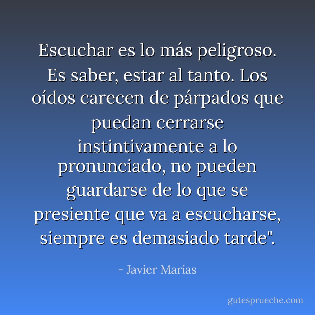 Escuchar es lo más peligroso. Es saber, estar al tanto. Los oídos carecen de párpados que puedan cerrarse instintivamente a lo pronunciado, no pueden guardarse de lo que se presiente que va a escucharse, siempre es demasiado tarde". - Javier Marías
